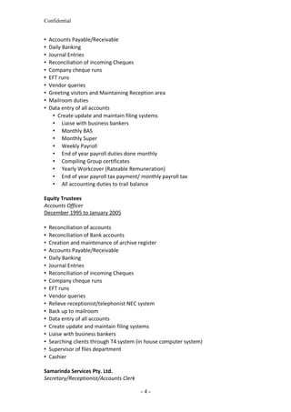 Confidential
 Accounts Payable/Receivable
 Daily Banking
 Journal Entries
 Reconciliation of incoming Cheques
 Company cheque runs
 EFT runs
 Vendor queries
 Greeting visitors and Maintaining Reception area
 Mailroom duties
 Data entry of all accounts
 Create update and maintain filing systems
 Liaise with business bankers
 Monthly BAS
 Monthly Super
 Weekly Payroll
 End of year payroll duties done monthly
 Compiling Group certificates
 Yearly Workcover (Rateable Remuneration)
 End of year payroll tax payment/ monthly payroll tax
 All accounting duties to trail balance
Equity Trustees
Accounts Officer
December 1995 to January 2005
 Reconciliation of accounts
 Reconciliation of Bank accounts
 Creation and maintenance of archive register
 Accounts Payable/Receivable
 Daily Banking
 Journal Entries
 Reconciliation of incoming Cheques
 Company cheque runs
 EFT runs
 Vendor queries
 Relieve receptionist/telephonist NEC system
 Back up to mailroom
 Data entry of all accounts
 Create update and maintain filing systems
 Liaise with business bankers
 Searching clients through T4 system (in house computer system)
 Supervisor of files department
 Cashier
Samarinda Services Pty. Ltd.
Secretary/Receptionist/Accounts Clerk
- 4 -
 