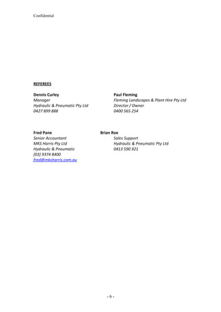 Confidential
REFEREES
Dennis Curley Paul Fleming
Manager Fleming Landscapes & Plant Hire Pty Ltd
Hydraulic & Pneumatic Pty Ltd Director / Owner
0427 899 888 0400 565 254
Fred Pane Brian Roe
Senior Accountant Sales Support
MKS Harris Pty Ltd Hydraulic & Pneumatic Pty Ltd
Hydraulic & Pneumatic 0413 590 921
(03) 9374 8400
fred@mksharris.com.au
- 6 -
 