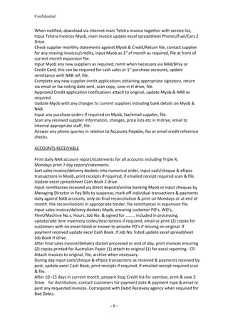 Confidential
When notified, download via internet main Telstra invoice together with service list,
Input Telstra invoices Myob, main invoice update excel spreadsheet Phones/Fuel/Cars Z
Drive.
Check supplier monthly statements against Myob & Credit/Return file, contact supplier
for any missing invoices/credits, input Myob as 1st
of month as required, file at front of
current month expansion file.
Input Myob any new suppliers as required, remit when necessary via NAB/BPay or
Credit Card, this can be required for cash sales or 1st
purchase accounts, update
remittance with NAB ref, file.
Complete any new supplier credit applications obtaining appropriate signatory, return
via email or fax noting date sent, scan copy, save in H drive, file.
Approved Credit application notifications attach to original, update Myob & NAB as
required.
Update Myob with any changes to current suppliers including bank details on Myob &
NAB.
Input any purchase orders if required on Myob, fax/email supplier, file.
Scan any received supplier information, changes, price lists etc in H drive, email to
internal appropriate staff, file.
Answer any phone queries in relation to Accounts Payable, fax or email credit reference
checks.
ACCOUNTS RECEIVABLE
Print daily NAB account report/statements for all accounts including Triple R,
Mondays print 7 day report/statements.
Sort sales invoice/delivery dockets into numerical order, input cash/cheque & eftpos
transactions in Myob, print receipts if required, if emailed receipt required scan & file.
Update excel spreadsheet Cash Book Z drive.
Input remittances received via direct deposit/online banking Myob or input cheques by
Managing Director in Pay Bills to suspense, mark off individual transactions & payments
daily against NAB accounts, only do final reconciliation & print on Mondays or at end of
month. File reconciliations in appropriate binder, file remittances in expansion file.
Input sales invoice/delivery dockets Myob, ensuring customer PO’s, WO’s,
Fleet/Machine No.s, Hours, Job No. & signed for ……… included in processing,
update/add item inventory codes/descriptions if required, email or print (2) copies for
customers with no email listed or known to provide PO’s if missing on original. If
payment received update excel Cash Book. If Job No. listed update excel spreadsheet
Job Book H drive.
After final sales invoice/delivery docket processed or end of day, print invoices ensuring
(2) copies printed for Australian Paper (1) attach to original (1) for excel reporting - CP.
Attach invoices to original, file, archive when necessary.
During day input cash/cheque & eftpos transactions as received & payments received by
post, update excel Cash Book, print receipts if required, if emailed receipt required scan
& file.
After 10 -15 days in current month, prepare Stop Credit list for overdue, print & save Z
Drive for distribution, contact customers for payment date & payment type & email or
post any requested invoices. Correspond with Debit Recovery agency when required for
Bad Debts.
- 8 -
 