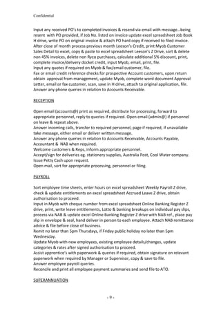Confidential
Input any received PO’s to completed invoices & resend via email with message…being
resent with PO provided, if Job No. listed on invoice update excel spreadsheet Job Book
H drive, write PO on original invoice & attach PO hard copy if received to filed invoice.
After close of month process previous month Leeson’s Credit, print Myob Customer
Sales Detail to excel, copy & paste to excel spreadsheet Leeson’s Z Drive, sort & delete
non 45% invoices, delete non Ryco purchases, calculate additional 5% discount, print,
complete invoice/delivery docket credit, input Myob, email, print, file.
Input any quotes if required on Myob & fax/email customer, file.
Fax or email credit reference checks for prospective Account customers, upon return
obtain approval from management, update Myob, complete word document Approval
Letter, email or fax customer, scan, save in H drive, attach to original application, file.
Answer any phone queries in relation to Accounts Receivable.
RECEPTION
Open email (accounts@) print as required, distribute for processing, forward to
appropriate personnel, reply to queries if required. Open email (admin@) if personnel
on leave & repeat above.
Answer incoming calls, transfer to required personnel, page if required, if unavailable
take message, either email or deliver written message.
Answer any phone queries in relation to Accounts Receivable, Accounts Payable,
Accountant & NAB when required.
Welcome customers & Reps, inform appropriate personnel.
Accept/sign for deliveries eg. stationery supplies, Australia Post, Cool Water company.
Issue Petty Cash upon request.
Open mail, sort for appropriate processing, personnel or filing.
PAYROLL
Sort employee time sheets, enter hours on excel spreadsheet Weekly Payroll Z drive,
check & update entitlements on excel spreadsheet Accrued Leave Z drive, obtain
authorisation to proceed.
Input in Myob with cheque number from excel spreadsheet Online Banking Register Z
drive, print, write leave entitlements, Lotto & banking breakups on individual pay slips,
process via NAB & update excel Online Banking Register Z drive with NAB ref., place pay
slip in envelope & seal, hand deliver in person to each employee. Attach NAB remittance
advice & file before close of business.
Remit no later than 5pm Thursdays, if Friday public holiday no later than 5pm
Wednesday.
Update Myob with new employees, existing employee details/changes, update
categories & rates after signed authorisation to proceed.
Assist apprentice’s with paperwork & queries if required, obtain signature on relevant
paperwork when required by Manager or Supervisor, copy & save to file.
Answer employee payroll queries.
Reconcile and print all employee payment summaries and send file to ATO.
SUPERANNUATION
- 9 -
 