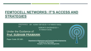 FEMTOCELL NETWORKS: IT’S ACCESS AND
STRATEGIES
BY: AGNIV DEY(ECE-1-X/16900313002)
DEBOKTI GHOSH(ECE-1-
X/16900313038)
1
Under the Guidance of:
Prof. SUBHAM PRAMANIK
Paper Code: EC 681.
Department of Electronics and Communication Engineering
Academy of Technology
Hooghly-712121,West Bengal,India.
PREPARED
BY:
 