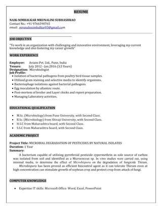 RESUME
NAIK-NIMBALKAR MRUNALINI SUBHASHRAO
Contact No.: +91 9766590765
email: mrunalnnimbalkar03@gmail.com
JOB OBJECTIVE
“To work in an organization with challenging and innovative environment, leveraging my current
knowledge and also fostering my career growth”
WORK EXPERIENCE
Employer: Avians Pvt. Ltd., Pune, India
Tenure: July 2012 - Jan.2016 (3.5 Years)
Designation: Microbiologist
Job Profile:
• Isolation of bacterial pathogens from poultry bird tissue samples.
• Utilized gram staining and selective media to identify organisms.
• Bacteriophage isolations against bacterial pathogens.
• Egg inoculation by allantoic route.
• Post-mortem of broiler and Layer chicks and report preparation.
• Managing Laboratory activities.
EDUCATIONAL QUALIFICATION
• M.Sc. (Microbiology) from Pune University, with Second Class.
• B.Sc. (Microbiology) from Shivaji University, with Second Class.
• H.S.C from Maharashtra board, with Second Class.
• S.S.C from Maharashtra board, with Second Class.
ACADEMIC PROJECT
Project Title: MICROBIAL DEGRADATION OF PESTICIDES BY NATURAL ISOLATES
Duration: 1 Year
Summary:
A bacterium capable of utilizing pyrethroid pesticide cypermethrin as sole source of carbon
was isolated from soil and identified as a Micrococcus sp. In vitro studies were carried out, using
minimal media, to determine the effect of Microbispora on the degradation of fungicide Thiram.
Microbispora has been proved as efficient biocontrol agent as it can tolerate Thiram even at
high concentration can stimulate growth of soybean crop and protect crop from attack of fungi.
COMPUTER KNOWLEDGE
• Expertise IT skills: Microsoft Office: Word, Excel, PowerPoint
 
