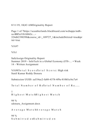 8/11/19, 10(43 AMOriginality Report
Page 1 of 7https://ucumberlands.blackboard.com/webapps/mdb-
sa-BB5a31b16bb2c…-
324db2390398&course_id=_109727_1&includeDeleted=true&pr
int=true
%%97
%%1
SafeAssign Originality Report
Summer 2019 - InfoTech in a Global Economy (ITS-… • Week
14 - Written Assignment
%%98To t a l S c o r eTo t a l S c o r e:: High risk
Sunil Kumar Reddy Donuru
Submission UUID: ea534ac2-fa80-4378-4f9a-810b5a16c7a4
To t a l N u m b e r o f R eTo t a l N u m b e r o f R e……
1
H i g h e s t M a t c hH i g h e s t M a t c h
98 %
sdonuru_Assignment.docx
A v e r a g e M a t c hA v e r a g e M a t c h
98 %
S u b m i t t e d o nS u b m i t t e d o n
 