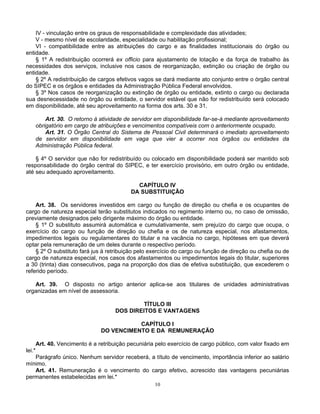 IV - vinculação entre os graus de responsabilidade e complexidade das atividades;
V - mesmo nível de escolaridade, especialidade ou habilitação profissional;
VI - compatibilidade entre as atribuições do cargo e as finalidades institucionais do órgão ou
entidade.
§ 1º A redistribuição ocorrerá ex officio para ajustamento de lotação e da força de trabalho às
necessidades dos serviços, inclusive nos casos de reorganização, extinção ou criação de órgão ou
entidade.
§ 2º A redistribuição de cargos efetivos vagos se dará mediante ato conjunto entre o órgão central
do SIPEC e os órgãos e entidades da Administração Pública Federal envolvidos.
§ 3º Nos casos de reorganização ou extinção de órgão ou entidade, extinto o cargo ou declarada
sua desnecessidade no órgão ou entidade, o servidor estável que não for redistribuído será colocado
em disponibilidade, até seu aproveitamento na forma dos arts. 30 e 31.
Art. 30. O retorno à atividade de servidor em disponibilidade far-se-á mediante aproveitamento
obrigatório em cargo de atribuições e vencimentos compatíveis com o anteriormente ocupado.
Art. 31. O Órgão Central do Sistema de Pessoal Civil determinará o imediato aproveitamento
de servidor em disponibilidade em vaga que vier a ocorrer nos órgãos ou entidades da
Administração Pública federal.
§ 4º O servidor que não for redistribuído ou colocado em disponibilidade poderá ser mantido sob
responsabilidade do órgão central do SIPEC, e ter exercício provisório, em outro órgão ou entidade,
até seu adequado aproveitamento.
CAPÍTULO IV
DA SUBSTITUIÇÃO
Art. 38. Os servidores investidos em cargo ou função de direção ou chefia e os ocupantes de
cargo de natureza especial terão substitutos indicados no regimento interno ou, no caso de omissão,
previamente designados pelo dirigente máximo do órgão ou entidade.
§ 1º O substituto assumirá automática e cumulativamente, sem prejuízo do cargo que ocupa, o
exercício do cargo ou função de direção ou chefia e os de natureza especial, nos afastamentos,
impedimentos legais ou regulamentares do titular e na vacância no cargo, hipóteses em que deverá
optar pela remuneração de um deles durante o respectivo período.
§ 2º O substituto fará jus à retribuição pelo exercício do cargo ou função de direção ou chefia ou de
cargo de natureza especial, nos casos dos afastamentos ou impedimentos legais do titular, superiores
a 30 (trinta) dias consecutivos, paga na proporção dos dias de efetiva substituição, que excederem o
referido período.
Art. 39. O disposto no artigo anterior aplica-se aos titulares de unidades administrativas
organizadas em nível de assessoria.
TÍTULO III
DOS DIREITOS E VANTAGENS
CAPÍTULO I
DO VENCIMENTO E DA REMUNERAÇÃO
Art. 40. Vencimento é a retribuição pecuniária pelo exercício de cargo público, com valor fixado em
lei.*
Parágrafo único. Nenhum servidor receberá, a título de vencimento, importância inferior ao salário
mínimo.
Art. 41. Remuneração é o vencimento do cargo efetivo, acrescido das vantagens pecuniárias
permanentes estabelecidas em lei.*
10

 