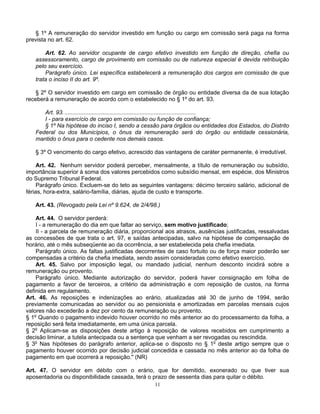 § 1º A remuneração do servidor investido em função ou cargo em comissão será paga na forma
prevista no art. 62.
Art. 62. Ao servidor ocupante de cargo efetivo investido em função de direção, chefia ou
assessoramento, cargo de provimento em comissão ou de natureza especial é devida retribuição
pelo seu exercício.
Parágrafo único. Lei específica estabelecerá a remuneração dos cargos em comissão de que
trata o inciso II do art. 9º.
§ 2º O servidor investido em cargo em comissão de órgão ou entidade diversa da de sua lotação
receberá a remuneração de acordo com o estabelecido no § 1º do art. 93.
Art. 93. ..................................................................................
I - para exercício de cargo em comissão ou função de confiança;
§ 1º Na hipótese do inciso I, sendo a cessão para órgãos ou entidades dos Estados, do Distrito
Federal ou dos Municípios, o ônus da remuneração será do órgão ou entidade cessionária,
mantido o ônus para o cedente nos demais casos.
§ 3º O vencimento do cargo efetivo, acrescido das vantagens de caráter permanente, é irredutível.
Art. 42. Nenhum servidor poderá perceber, mensalmente, a título de remuneração ou subsídio,
importância superior à soma dos valores percebidos como subsídio mensal, em espécie, dos Ministros
do Supremo Tribunal Federal.
Parágrafo único. Excluem-se do teto as seguintes vantagens: décimo terceiro salário, adicional de
férias, hora-extra, salário-família, diárias, ajuda de custo e transporte.
Art. 43. (Revogado pela Lei nº 9.624, de 2/4/98.)
Art. 44. O servidor perderá:
I - a remuneração do dia em que faltar ao serviço, sem motivo justificado;
II - a parcela de remuneração diária, proporcional aos atrasos, ausências justificadas, ressalvadas
as concessões de que trata o art. 97, e saídas antecipadas, salvo na hipótese de compensação de
horário, até o mês subseqüente ao da ocorrência, a ser estabelecida pela chefia imediata.
Parágrafo único. As faltas justificadas decorrentes de caso fortuito ou de força maior poderão ser
compensadas a critério da chefia imediata, sendo assim consideradas como efetivo exercício.
Art. 45. Salvo por imposição legal, ou mandado judicial, nenhum desconto incidirá sobre a
remuneração ou provento.
Parágrafo único. Mediante autorização do servidor, poderá haver consignação em folha de
pagamento a favor de terceiros, a critério da administração e com reposição de custos, na forma
definida em regulamento.
Art. 46. As reposições e indenizações ao erário, atualizadas até 30 de junho de 1994, serão
previamente comunicadas ao servidor ou ao pensionista e amortizadas em parcelas mensais cujos
valores não excederão a dez por cento da remuneração ou provento.
§ 1o Quando o pagamento indevido houver ocorrido no mês anterior ao do processamento da folha, a
reposição será feita imediatamente, em uma única parcela.
§ 2o Aplicam-se as disposições deste artigo à reposição de valores recebidos em cumprimento a
decisão liminar, a tutela antecipada ou a sentença que venham a ser revogadas ou rescindida.
§ 3o Nas hipóteses do parágrafo anterior, aplica-se o disposto no § 1o deste artigo sempre que o
pagamento houver ocorrido por decisão judicial concedida e cassada no mês anterior ao da folha de
pagamento em que ocorrerá a reposição." (NR)
Art. 47. O servidor em débito com o erário, que for demitido, exonerado ou que tiver sua
aposentadoria ou disponibilidade cassada, terá o prazo de sessenta dias para quitar o débito.
11

 
