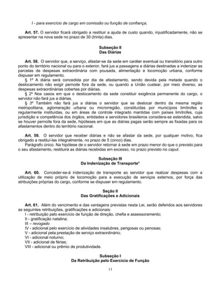 I - para exercício de cargo em comissão ou função de confiança;
Art. 57. O servidor ficará obrigado a restituir a ajuda de custo quando, injustificadamente, não se
apresentar na nova sede no prazo de 30 (trinta) dias.
Subseção II
Das Diárias
Art. 58. O servidor que, a serviço, afastar-se da sede em caráter eventual ou transitório para outro
ponto do território nacional ou para o exterior, fará jus a passagens e diárias destinadas a indenizar as
parcelas de despesas extraordinária com pousada, alimentação e locomoção urbana, conforme
dispuser em regulamento.
§ 1º A diária será concedida por dia de afastamento, sendo devida pela metade quando o
deslocamento não exigir pernoite fora da sede, ou quando a União custear, por meio diverso, as
despesas extraordinárias cobertas por diárias.
§ 2º Nos casos em que o deslocamento da sede constituir exigência permanente do cargo, o
servidor não fará jus a diárias.
§ 3º Também não fará jus a diárias o servidor que se deslocar dentro da mesma região
metropolitana, aglomeração urbana ou microrregião, constituídas por municípios limítrofes e
regularmente instituídas, ou em áreas de controle integrado mantidas com países limítrofes, cuja
jurisdição e competência dos órgãos, entidades e servidores brasileiros considera-se estendida, salvo
se houver pernoite fora da sede, hipóteses em que as diárias pagas serão sempre as fixadas para os
afastamentos dentro do território nacional.
Art. 59. O servidor que receber diárias e não se afastar da sede, por qualquer motivo, fica
obrigado a restituí-las integralmente, no prazo de 5 (cinco) dias.
Parágrafo único. Na hipótese de o servidor retornar à sede em prazo menor do que o previsto para
o seu afastamento, restituirá as diárias recebidas em excesso, no prazo previsto no caput.
Subseção III
Da Indenização de Transporte*
Art. 60. Conceder-se-á indenização de transporte ao servidor que realizar despesas com a
utilização de meio próprio de locomoção para a execução de serviços externos, por força das
atribuições próprias do cargo, conforme se dispuser em regulamento.
Seção II
Das Gratificações e Adicionais
Art. 61. Além do vencimento e das vantagens previstas nesta Lei, serão deferidos aos servidores
as seguintes retribuições, gratificações e adicionais:
I - retribuição pelo exercício de função de direção, chefia e assessoramento;
II - gratificação natalina;
III – revogado
IV - adicional pelo exercício de atividades insalubres, perigosas ou penosas;
V - adicional pela prestação de serviço extraordinário;
VI - adicional noturno;
VII - adicional de férias;
VIII - adicional ou prêmio de produtividade.
Subseção I
Da Retribuição pelo Exercício de Função
13

 