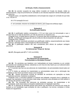 de Direção, Chefia e Assessoramento
Art. 62. Ao servidor ocupante de cargo efetivo investido em função de direção, chefia ou
assessoramento, cargo de provimento em comissão ou de natureza especial é devida retribuição pelo
seu exercício.
Parágrafo único. Lei específica estabelecerá a remuneração dos cargos em comissão de que trata
o inc. II do art. 9º.
Art. 9º A nomeação far-se-á:
..............................................................................................
II - em comissão, inclusive na condição de interino, para cargos de confiança vagos.
..............................................................................................
Subseção II
Da Gratificação Natalina
Art. 63. A gratificação natalina corresponde a 1/12 (um doze avos) da remuneração a que o
servidor fizer jus no mês de dezembro, por mês de exercício no respectivo ano.
Parágrafo único. A fração igual ou superior a 15 (quinze) dias será considerada como mês integral.
Art. 64. A gratificação será paga até o dia 20 (vinte) do mês de dezembro de cada ano.
Parágrafo único. (Vetado.)
Art. 65. O servidor exonerado perceberá sua gratificação natalina, proporcionalmente aos meses
de exercício, calculada sobre a remuneração do mês da exoneração.
Art. 66. A gratificação natalina não será considerada para cálculo de qualquer vantagem
pecuniária.
Subseção III
Do Adicional por Tempo de Serviço
Art. 67. (Revogado pela MP nº 1.815, de 5/3/99.)

Subseção IV
Dos Adicionais de Insalubridade,
Periculosidade ou Atividades Penosas*
Art. 68. Os servidores que trabalhem com habitualidade em locais insalubres ou em contato
permanente com substâncias tóxicas, radioativas ou com risco de vida, fazem jus a um adicional sobre
o vencimento do cargo efetivo.
§ 1º O servidor que fizer jus aos adicionais de insalubridade e de periculosidade deverá optar por
um deles.
§ 2º O direito ao adicional de insalubridade ou periculosidade cessa com a eliminação das
condições ou dos riscos que deram causa a sua concessão.
Art. 69. Haverá permanente controle da atividade de servidores em operações ou locais
considerados penosos, insalubres ou perigosos.
Parágrafo único. A servidora gestante ou lactante será afastada, enquanto durar a gestação ou
lactação, das operações e locais previstos neste artigo, exercendo suas atividades em local salubre e
em serviço não penoso e não perigoso.
Art. 70.
Na concessão dos adicionais de atividades penosas, de insalubridade e de
periculosidade, serão observadas as situações estabelecidas em legislação específica.
Art. 71. O adicional de atividade penosa será devido aos servidores em exercício em zonas de
fronteira ou em localidades cujas condições de vida o justifiquem, nos termos, condições e limites
fixados em regulamento.
14

 