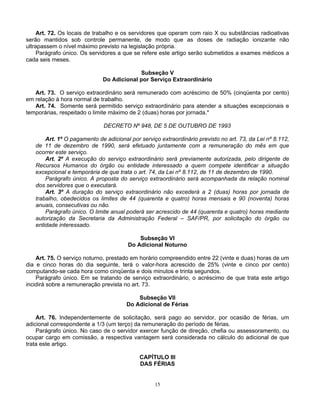 Art. 72. Os locais de trabalho e os servidores que operam com raio X ou substâncias radioativas
serão mantidos sob controle permanente, de modo que as doses de radiação ionizante não
ultrapassem o nível máximo previsto na legislação própria.
Parágrafo único. Os servidores a que se refere este artigo serão submetidos a exames médicos a
cada seis meses.
Subseção V
Do Adicional por Serviço Extraordinário
Art. 73. O serviço extraordinário será remunerado com acréscimo de 50% (cinqüenta por cento)
em relação à hora normal de trabalho.
Art. 74. Somente será permitido serviço extraordinário para atender a situações excepcionais e
temporárias, respeitado o limite máximo de 2 (duas) horas por jornada.*
DECRETO Nº 948, DE 5 DE OUTUBRO DE 1993
Art. 1º O pagamento de adicional por serviço extraordinário previsto no art. 73, da Lei nº 8.112,
de 11 de dezembro de 1990, será efetuado juntamente com a remuneração do mês em que
ocorrer este serviço.
Art. 2º A execução do serviço extraordinário será previamente autorizada, pelo dirigente de
Recursos Humanos do órgão ou entidade interessado a quem compete identificar a situação
excepcional e temporária de que trata o art. 74, da Lei nº 8.112, de 11 de dezembro de 1990.
Parágrafo único. A proposta do serviço extraordinário será acompanhada da relação nominal
dos servidores que o executará.
Art. 3º A duração do serviço extraordinário não excederá a 2 (duas) horas por jornada de
trabalho, obedecidos os limites de 44 (quarenta e quatro) horas mensais e 90 (noventa) horas
anuais, consecutivas ou não.
Parágrafo único. O limite anual poderá ser acrescido de 44 (quarenta e quatro) horas mediante
autorização da Secretaria da Administração Federal – SAF/PR, por solicitação do órgão ou
entidade interessado.
Subseção VI
Do Adicional Noturno
Art. 75. O serviço noturno, prestado em horário compreendido entre 22 (vinte e duas) horas de um
dia e cinco horas do dia seguinte, terá o valor-hora acrescido de 25% (vinte e cinco por cento)
computando-se cada hora como cinqüenta e dois minutos e trinta segundos.
Parágrafo único. Em se tratando de serviço extraordinário, o acréscimo de que trata este artigo
incidirá sobre a remuneração prevista no art. 73.
Subseção VII
Do Adicional de Férias
Art. 76. Independentemente de solicitação, será pago ao servidor, por ocasião de férias, um
adicional correspondente a 1/3 (um terço) da remuneração do período de férias.
Parágrafo único. No caso de o servidor exercer função de direção, chefia ou assessoramento, ou
ocupar cargo em comissão, a respectiva vantagem será considerada no cálculo do adicional de que
trata este artigo.
CAPÍTULO III
DAS FÉRIAS

15

 