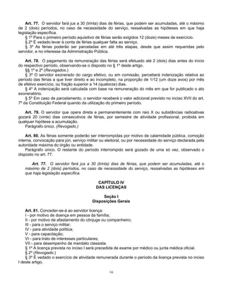 Art. 77. O servidor fará jus a 30 (trinta) dias de férias, que podem ser acumuladas, até o máximo
de 2 (dois) períodos, no caso de necessidade do serviço, ressalvadas as hipóteses em que haja
legislação específica.
§ 1º Para o primeiro período aquisitivo de férias serão exigidos 12 (doze) meses de exercício.
§ 2º É vedado levar à conta de férias qualquer falta ao serviço.
§ 3º As férias poderão ser parceladas em até três etapas, desde que assim requeridas pelo
servidor, e no interesse da Administração Pública.
Art. 78. O pagamento da remuneração das férias será efetuado até 2 (dois) dias antes do início
do respectivo período, observando-se o disposto no § 1º deste artigo.
§§ 1º e 2º (Revogados.)
§ 3º O servidor exonerado do cargo efetivo, ou em comissão, perceberá indenização relativa ao
período das férias a que tiver direito e ao incompleto, na proporção de 1/12 (um doze avos) por mês
de efetivo exercício, ou fração superior a 14 (quatorze) dias.
§ 4º A indenização será calculada com base na remuneração do mês em que for publicado o ato
exoneratório.
§ 5º Em caso de parcelamento, o servidor receberá o valor adicional previsto no inciso XVII do art.
7º da Constituição Federal quando da utilização do primeiro período.
Art. 79. O servidor que opera direta e permanentemente com raio X ou substâncias radioativas
gozará 20 (vinte) dias consecutivos de férias, por semestre de atividade profissional, proibida em
qualquer hipótese a acumulação.
Parágrafo único. (Revogado.)
Art. 80. As férias somente poderão ser interrompidas por motivo de calamidade pública, comoção
interna, convocação para júri, serviço militar ou eleitoral, ou por necessidade do serviço declarada pela
autoridade máxima do órgão ou entidade.
Parágrafo único. O restante do período interrompido será gozado de uma só vez, observado o
disposto no art. 77.
Art. 77. O servidor fará jus a 30 (trinta) dias de férias, que podem ser acumuladas, até o
máximo de 2 (dois) períodos, no caso de necessidade do serviço, ressalvadas as hipóteses em
que haja legislação específica.
CAPÍTULO IV
DAS LICENÇAS
Seção I
Disposições Gerais
Art. 81. Conceder-se-á ao servidor licença:
I - por motivo de doença em pessoa da família;
II - por motivo de afastamento do cônjuge ou companheiro;
III - para o serviço militar;
IV - para atividade política;
V - para capacitação;
VI - para trato de interesses particulares;
VII - para desempenho de mandato classista.
§ 1º A licença prevista no inciso I será precedida de exame por médico ou junta médica oficial.
§ 2º (Revogado.)
§ 3º É vedado o exercício de atividade remunerada durante o período da licença prevista no inciso
I deste artigo.
16

 