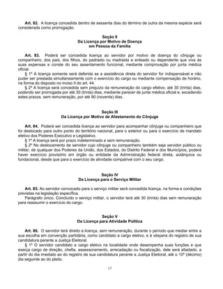 Art. 82. A licença concedida dentro de sessenta dias do término de outra da mesma espécie será
considerada como prorrogação.
Seção II
Da Licença por Motivo de Doença
em Pessoa da Família
Art. 83. Poderá ser concedida licença ao servidor por motivo de doença do cônjuge ou
companheiro, dos pais, dos filhos, do padrasto ou madrasta e enteado ou dependente que viva às
suas expensas e conste do seu assentamento funcional, mediante comprovação por junta médica
oficial.
§ 1º A licença somente será deferida se a assistência direta do servidor for indispensável e não
puder ser prestada simultaneamente com o exercício do cargo ou mediante compensação de horário,
na forma do disposto no inciso II do art. 44.
§ 2º A licença será concedida sem prejuízo da remuneração do cargo efetivo, até 30 (trinta) dias,
podendo ser prorrogada por até 30 (trinta) dias, mediante parecer de junta médica oficial e, excedendo
estes prazos, sem remuneração, por até 90 (noventa) dias.

Seção III
Da Licença por Motivo de Afastamento do Cônjuge
Art. 84. Poderá ser concedida licença ao servidor para acompanhar cônjuge ou companheiro que
foi deslocado para outro ponto do território nacional, para o exterior ou para o exercício de mandato
eletivo dos Poderes Executivo e Legislativo.
§ 1º A licença será por prazo indeterminado e sem remuneração.
§ 2º No deslocamento de servidor cujo cônjuge ou companheiro também seja servidor público ou
militar, de qualquer dos Poderes da União, dos Estados, do Distrito Federal e dos Municípios, poderá
haver exercício provisório em órgão ou entidade da Administração federal direta, autárquica ou
fundacional, desde que para o exercício de atividade compatível com o seu cargo.

Seção IV
Da Licença para o Serviço Militar
Art. 85. Ao servidor convocado para o serviço militar será concedida licença, na forma e condições
previstas na legislação específica.
Parágrafo único. Concluído o serviço militar, o servidor terá até 30 (trinta) dias sem remuneração
para reassumir o exercício do cargo.

Seção V
Da Licença para Atividade Política
Art. 86. O servidor terá direito a licença, sem remuneração, durante o período que mediar entre a
sua escolha em convenção partidária, como candidato a cargo eletivo, e à véspera do registro de sua
candidatura perante a Justiça Eleitoral.
§ 1º O servidor candidato a cargo eletivo na localidade onde desempenha suas funções e que
exerça cargo de direção, chefia, assessoramento, arrecadação ou fiscalização, dele será afastado, a
partir do dia imediato ao do registro de sua candidatura perante a Justiça Eleitoral, até o 10º (décimo)
dia seguinte ao do pleito.
17

 