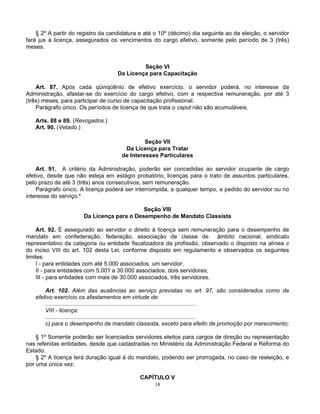 § 2º A partir do registro da candidatura e até o 10º (décimo) dia seguinte ao da eleição, o servidor
fará jus à licença, assegurados os vencimentos do cargo efetivo, somente pelo período de 3 (três)
meses.

Seção VI
Da Licença para Capacitação
Art. 87. Após cada qüinqüênio de efetivo exercício, o servidor poderá, no interesse da
Administração, afastar-se do exercício do cargo efetivo, com a respectiva remuneração, por até 3
(três) meses, para participar de curso de capacitação profissional.
Parágrafo único. Os períodos de licença de que trata o caput não são acumuláveis.
Arts. 88 e 89. (Revogados.)
Art. 90. (Vetado.)
Seção VII
Da Licença para Tratar
de Interesses Particulares
Art. 91. A critério da Administração, poderão ser concedidas ao servidor ocupante de cargo
efetivo, desde que não esteja em estágio probatório, licenças para o trato de assuntos particulares,
pelo prazo de até 3 (três) anos consecutivos, sem remuneração.
Parágrafo único. A licença poderá ser interrompida, a qualquer tempo, a pedido do servidor ou no
interesse do serviço.*
Seção VIII
Da Licença para o Desempenho de Mandato Classista
Art. 92. É assegurado ao servidor o direito à licença sem remuneração para o desempenho de
mandato em confederação, federação, associação de classe de
âmbito nacional, sindicato
representativo da categoria ou entidade fiscalizadora da profissão, observado o disposto na alínea c
do inciso VIII do art. 102 desta Lei, conforme disposto em regulamento e observados os seguintes
limites:
I - para entidades com até 5.000 associados, um servidor;
II - para entidades com 5.001 a 30.000 associados, dois servidores;
III - para entidades com mais de 30.000 associados, três servidores.
Art. 102. Além das ausências ao serviço previstas no art. 97, são considerados como de
efetivo exercício os afastamentos em virtude de:
..............................................................................................
VIII - licença:
..............................................................................................
c) para o desempenho de mandato classista, exceto para efeito de promoção por merecimento;
§ 1º Somente poderão ser licenciados servidores eleitos para cargos de direção ou representação
nas referidas entidades, desde que cadastradas no Ministério da Administração Federal e Reforma do
Estado.
§ 2º A licença terá duração igual à do mandato, podendo ser prorrogada, no caso de reeleição, e
por uma única vez.
CAPÍTULO V
18

 