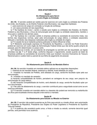 DOS AFASTAMENTOS
Seção I
Do Afastamento para Servir
a outro Órgão ou Entidade
Art. 93. O servidor poderá ser cedido para ter exercício em outro órgão ou entidade dos Poderes
da União, dos Estados, ou do Distrito Federal e dos Municípios, nas seguintes hipóteses:
I - para exercício de cargo em comissão ou função de confiança;
II - em casos previstos em leis específicas.
§ 1º Na hipótese do inciso I, sendo a cessão para órgãos ou entidades dos Estados, do Distrito
Federal ou dos Municípios, o ônus da remuneração será do órgão ou entidade cessionária, mantido o
ônus para o cedente nos demais casos.
§ 2º Na hipótese de o servidor cedido à empresa pública ou sociedade de economia mista, nos
termos das respectivas normas, optar pela remuneração do cargo efetivo, a entidade cessionária
efetuará o reembolso das despesas realizadas pelo órgão ou entidade de origem.
§ 3º A cessão far-se-á mediante portaria publicada no Diário Oficial da União.
§ 4º Mediante autorização expressa do Presidente da República, o servidor do Poder Executivo
poderá ter exercício em outro órgão da Administração Federal direta que não tenha quadro próprio de
pessoal, para fim determinado e a prazo certo.
§ 5º Aplicam-se à União, em se tratando de empregado ou servidor por ela requisitado, as regras
previstas nos §§ 1º e 2º deste artigo, conforme dispuser o regulamento, exceto quando se tratar de
empresas públicas ou sociedades de economia mista que recebam recursos financeiros do Tesouro
Nacional para o custeio total ou parcial da sua folha de pagamento de pessoal.

Seção II
Do Afastamento para Exercício de Mandato Eletivo
Art. 94. Ao servidor investido em mandato eletivo aplicam-se as seguintes disposições:
I - tratando-se de mandato federal, estadual ou distrital, ficará afastado do cargo;
II - investido no mandato de Prefeito, será afastado do cargo, sendo-lhe facultado optar pela sua
remuneração;
III - investido no mandato de vereador:
a) havendo compatibilidade de horário, perceberá as vantagens de seu cargo, sem prejuízo da
remuneração do cargo eletivo;
b) não havendo compatibilidade de horário, será afastado do cargo, sendo-lhe facultado optar por
sua remuneração.
§ 1º No caso de afastamento do cargo, o servidor contribuirá para a seguridade social como se em
exercício estivesse.
§ 2º O servidor investido em mandato eletivo ou classista não poderá ser removido ou redistribuído
de ofício para localidade diversa daquela onde exerce o mandato.
Seção III
Do Afastamento para Estudo ou Missão no Exterior
Art. 95. O servidor não poderá ausentar-se do País para estudo ou missão oficial, sem autorização
do Presidente da República, Presidente dos Órgãos do Poder Legislativo e Presidente do Supremo
Tribunal Federal.
§ 1º A ausência não excederá quatro anos, e finda a missão ou estudo, somente decorrido igual
período, será permitida nova ausência.
19

 