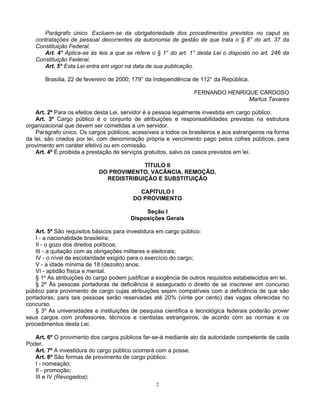 Parágrafo único. Excluem-se da obrigatoriedade dos procedimentos previstos no caput as
contratações de pessoal decorrentes da autonomia de gestão de que trata o § 8° do art. 37 da
Constituição Federal.
Art. 4° Aplica-se às leis a que se refere o § 1° do art. 1° desta Lei o disposto no art. 246 da
Constituição Federal.
Art. 5° Esta Lei entra em vigor na data de sua publicação.
Brasília, 22 de fevereiro de 2000; 179° da Independência de 112° da República.
FERNANDO HENRIQUE CARDOSO
Martus Tavares
Art. 2º Para os efeitos desta Lei, servidor é a pessoa legalmente investida em cargo público.
Art. 3º Cargo público é o conjunto de atribuições e responsabilidades previstas na estrutura
organizacional que devem ser cometidas a um servidor.
Parágrafo único. Os cargos públicos, acessíveis a todos os brasileiros e aos estrangeiros na forma
da lei, são criados por lei, com denominação própria e vencimento pago pelos cofres públicos, para
provimento em caráter efetivo ou em comissão.
Art. 4º É proibida a prestação de serviços gratuitos, salvo os casos previstos em lei.
TÍTULO II
DO PROVIMENTO, VACÂNCIA, REMOÇÃO,
REDISTRIBUIÇÃO E SUBSTITUIÇÃO
CAPÍTULO I
DO PROVIMENTO
Seção I
Disposições Gerais
Art. 5º São requisitos básicos para investidura em cargo público:
I - a nacionalidade brasileira;
II - o gozo dos direitos políticos;
III - a quitação com as obrigações militares e eleitorais;
IV - o nível de escolaridade exigido para o exercício do cargo;
V - a idade mínima de 18 (dezoito) anos;
VI - aptidão física e mental.
§ 1º As atribuições do cargo podem justificar a exigência de outros requisitos estabelecidos em lei.
§ 2º Às pessoas portadoras de deficiência é assegurado o direito de se inscrever em concurso
público para provimento de cargo cujas atribuições sejam compatíveis com a deficiência de que são
portadoras; para tais pessoas serão reservadas até 20% (vinte por cento) das vagas oferecidas no
concurso.
§ 3º As universidades e instituições de pesquisa científica e tecnológica federais poderão prover
seus cargos com professores, técnicos e cientistas estrangeiros, de acordo com as normas e os
procedimentos desta Lei.
Art. 6º O provimento dos cargos públicos far-se-á mediante ato da autoridade competente de cada
Poder.
Art. 7º A investidura do cargo público ocorrerá com a posse.
Art. 8º São formas de provimento de cargo público:
I - nomeação;
II - promoção;
III e IV (Revogados);
2

 