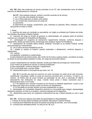 Art. 102. Além das ausências ao serviço previstas no art. 97, são considerados como de efetivo
exercício os afastamentos em virtude de:
Art. 97. Sem qualquer prejuízo, poderá o servidor ausentar-se do serviço:
I - por 1 (um) dia, para doação de sangue;
II - por 2 (dois) dias para se alistar como eleitor;
III - por 8 (oito) dias consecutivos em razão de:
a) casamento;
b) falecimento do cônjuge, companheiro, pais, madrasta ou padrasto, filhos, enteados, menor
sob guarda ou tutela e irmãos.
I - férias;
II - exercício de cargo em comissão ou equivalente, em órgão ou entidade dos Poderes da União,
dos Estados, Municípios e Distrito Federal;
III - exercício de cargo ou função de governo ou administração, em qualquer parte do território
nacional, por nomeação do Presidente da República;
IV - participação em programa de treinamento regularmente instituído, conforme dispuser o
regulamento, desde que tenha havido contribuição para qualquer regime da Previdência.
V - desempenho de mandato eletivo federal, estadual, municipal ou do Distrito Federal, exceto
para promoção por merecimento;
VI - júri e outros serviços obrigatórios por lei;
VII - missão ou estudo no exterior, quando autorizado o afastamento, conforme dispuser o
regulamento;
VIII - licença:
a) à gestante, à adotante e à paternidade;
b) para tratamento da própria saúde, até o limite de 24 (vinte e quatro) meses, cumulativo ao longo
do tempo de serviço público prestado à União, em cargo de provimento efetivo;
c) para o desempenho de mandato classista, exceto para efeito de promoção por merecimento;
d) por motivo de acidente em serviço ou doença profissional;
e) para capacitação, conforme dispuser o regulamento;
f) por convocação para o serviço militar;
IX - deslocamento para a nova sede de que trata o art. 18;
Art. 18. O servidor que deva ter exercício em outro município em razão de ter sido removido,
redistribuído, requisitado, cedido ou posto em exercício provisório terá, no mínimo, 10 (dez) e, no
máximo, 30 (trinta) dias de prazo contado da publicação do ato, para a retomada do efetivo
desempenho das atribuições do cargo, incluído nesse prazo o tempo necessário para o
deslocamento para a nova sede.
§ 1º Na hipótese de o servidor encontrar-se em licença ou afastado legalmente, o prazo a que
se refere este artigo será contado a partir do término do impedimento.
§ 2º É facultado ao servidor declinar do prazo estabelecido no caput.
X - participação em competição desportiva nacional ou convocação para integrar representação
desportiva nacional, no País ou no exterior, conforme disposto em lei específica;
XI - afastamento para servir em organismo internacional de que o Brasil participe ou com o qual
coopere.
Art. 103. Contar-se-á apenas para efeito de aposentadoria e disponibilidade:
I - o tempo de serviço público prestado aos Estados, Municípios e Distrito Federal;
II - a licença para tratamento de saúde de pessoa da família do servidor, com remuneração;
III - a licença para atividade política, no caso do art. 86, § 2º;

21

 