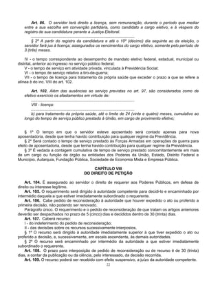 Art. 86. O servidor terá direito a licença, sem remuneração, durante o período que mediar
entre a sua escolha em convenção partidária, como candidato a cargo eletivo, e à véspera do
registro de sua candidatura perante a Justiça Eleitoral.
..............................................................................................
§ 2º A partir do registro da candidatura e até o 10º (décimo) dia seguinte ao da eleição, o
servidor fará jus à licença, assegurados os vencimentos do cargo efetivo, somente pelo período de
3 (três) meses.
IV - o tempo correspondente ao desempenho de mandato eletivo federal, estadual, municipal ou
distrital, anterior ao ingresso no serviço público federal;
V - o tempo de serviço em atividade privada, vinculada à Previdência Social;
VI - o tempo de serviço relativo a tiro-de-guerra;
VII - o tempo de licença para tratamento da própria saúde que exceder o prazo a que se refere a
alínea b do inc. VIII do art. 102.
Art. 102. Além das ausências ao serviço previstas no art. 97, são considerados como de
efetivo exercício os afastamentos em virtude de:
..............................................................................................
VIII - licença:
..............................................................................................
b) para tratamento da própria saúde, até o limite de 24 (vinte e quatro) meses, cumulativo ao
longo do tempo de serviço público prestado à União, em cargo de provimento efetivo;

§ 1º O tempo em que o servidor esteve aposentado será contado apenas para nova
aposentadoria, desde que tenha havido contribuição para qualquer regime da Previdência.
§ 2º Será contado o tempo de serviço prestado às Forças Armadas em operações de guerra para
efeito de aposentadoria, desde que tenha havido contribuição para qualquer regime da Previdência.
§ 3º É vedada a contagem cumulativa de tempo de serviço prestado concomitantemente em mais
de um cargo ou função de órgão ou entidades dos Poderes da União, Estado, Distrito Federal e
Município, Autarquia, Fundação Pública, Sociedade de Economia Mista e Empresa Pública.
CAPÍTULO VIII
DO DIREITO DE PETIÇÃO
Art. 104. É assegurado ao servidor o direito de requerer aos Poderes Públicos, em defesa de
direito ou interesse legítimo.
Art. 105. O requerimento será dirigido à autoridade competente para decidi-lo e encaminhado por
intermédio daquela a que estiver imediatamente subordinado o requerente.
Art. 106. Cabe pedido de reconsideração à autoridade que houver expedido o ato ou proferido a
primeira decisão, não podendo ser renovado.
Parágrafo único. O requerimento e o pedido de reconsideração de que tratam os artigos anteriores
deverão ser despachados no prazo de 5 (cinco) dias e decididos dentro de 30 (trinta) dias.
Art. 107. Caberá recurso:
I - do indeferimento do pedido de reconsideração;
II - das decisões sobre os recursos sucessivamente interpostos.
§ 1º O recurso será dirigido à autoridade imediatamente superior à que tiver expedido o ato ou
proferido a decisão, e, sucessivamente, em escala ascendente, às demais autoridades.
§ 2º O recurso será encaminhado por intermédio da autoridade a que estiver imediatamente
subordinado o requerente.
Art. 108. O prazo para interposição de pedido de reconsideração ou de recurso é de 30 (trinta)
dias, a contar da publicação ou da ciência, pelo interessado, da decisão recorrida.
Art. 109. O recurso poderá ser recebido com efeito suspensivo, a juízo da autoridade competente.
22

 