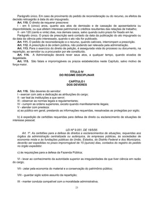 Parágrafo único. Em caso de provimento do pedido de reconsideração ou do recurso, os efeitos da
decisão retroagirão à data do ato impugnado.
Art. 110. O direito de requerer prescreve:
I - em 5 (cinco) anos, quanto aos atos de demissão e de cassação de aposentadoria ou
disponibilidade, ou que afetem interesse patrimonial e créditos resultantes das relações de trabalho;
II - em 120 (cento e vinte) dias, nos demais casos, salvo quando outro prazo for fixado em lei.
Parágrafo único. O prazo de prescrição será contado da data da publicação do ato impugnado ou
da data da ciência pelo interessado, quando o ato não for publicado.
Art. 111. O pedido de reconsideração e o recurso, quando cabíveis, interrompem a prescrição.
Art. 112. A prescrição é de ordem pública, não podendo ser relevada pela administração.
Art. 113. Para o exercício do direito de petição, é assegurada vista do processo ou documento, na
repartição, ao servidor ou a procurador por ele constituído.
Art. 114. A Administração deverá rever seus atos, a qualquer tempo, quando eivados de
ilegalidade.
Art. 115. São fatais e improrrogáveis os prazos estabelecidos neste Capítulo, salvo motivo de
força maior.
TÍTULO IV
DO REGIME DISCIPLINAR
CAPÍTULO I
DOS DEVERES
Art. 116. São deveres do servidor:
I - exercer com zelo e dedicação as atribuições do cargo;
II - ser leal às instituições a que servir;
III - observar as normas legais e regulamentares;
IV - cumprir as ordens superiores, exceto quando manifestamente ilegais;
V - atender com presteza:
a) ao público em geral, prestando as informações requeridas, ressalvadas as protegidas por sigilo;
b) à expedição de certidões requeridas para defesa de direito ou esclarecimento de situações de
interesse pessoal;

LEI Nº 9.051, DE 18/5/95
Art. 1º. As certidões para a defesa de direitos e esclarecimentos de situações, requeridas aos
órgãos da administração centralizada ou autárquica, às empresas públicas, às sociedades de
economia mista e às fundações públicas da União, Estados, do Distrito Federal e dos Municípios,
deverão ser expedidas no prazo improrrogável de 15 (quinze) dias, contados do registro do pedido
no órgão expedidor.
c) às requisições para a defesa da Fazenda Pública;
VI - levar ao conhecimento da autoridade superior as irregularidades de que tiver ciência em razão
do cargo;
VII - zelar pela economia do material e a conservação do patrimônio público;
VIII - guardar sigilo sobre assunto da repartição;
IX - manter conduta compatível com a moralidade administrativa;
23

 