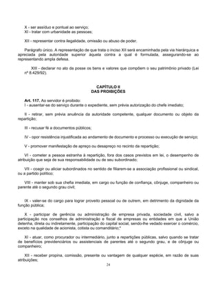 X - ser assíduo e pontual ao serviço;
XI - tratar com urbanidade as pessoas;
XII - representar contra ilegalidade, omissão ou abuso de poder.
Parágrafo único. A representação de que trata o inciso XII será encaminhada pela via hierárquica e
apreciada pela autoridade superior àquela contra a qual é formulada, assegurando-se ao
representando ampla defesa.
XIII - declarar no ato da posse os bens e valores que compõem o seu patrimônio privado (Lei
nº 8.429/92).

CAPÍTULO II
DAS PROIBIÇÕES
Art. 117. Ao servidor é proibido:
I - ausentar-se do serviço durante o expediente, sem prévia autorização do chefe imediato;
II - retirar, sem prévia anuência da autoridade competente, qualquer documento ou objeto da
repartição;
III - recusar fé a documentos públicos;
IV - opor resistência injustificada ao andamento de documento e processo ou execução de serviço;
V - promover manifestação de apreço ou desapreço no recinto da repartição;
VI - cometer a pessoa estranha à repartição, fora dos casos previstos em lei, o desempenho de
atribuição que seja de sua responsabilidade ou de seu subordinado;
VII - coagir ou aliciar subordinados no sentido de filiarem-se a associação profissional ou sindical,
ou a partido político;
VIII - manter sob sua chefia imediata, em cargo ou função de confiança, cônjuge, companheiro ou
parente até o segundo grau civil;

IX - valer-se do cargo para lograr proveito pessoal ou de outrem, em detrimento da dignidade da
função pública;
X - participar de gerência ou administração de empresa privada, sociedade civil, salvo a
participação nos conselhos de administração e fiscal de empresas ou entidades em que a União
detenha, direta ou indiretamente, participação do capital social, sendo-lhe vedado exercer o comércio,
exceto na qualidade de acionista, cotista ou comanditário;*
XI - atuar, como procurador ou intermediário, junto a repartições públicas, salvo quando se tratar
de benefícios previdenciários ou assistenciais de parentes até o segundo grau, e de cônjuge ou
companheiro;
XII - receber propina, comissão, presente ou vantagem de qualquer espécie, em razão de suas
atribuições;
24

 