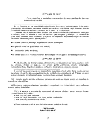 LEI Nº 8.429, DE 2/6/92
Prevê situações e estabelece instrumentos de responsabilização dos que
tentarem lesar o erário.
..............................................................................................
Art. 9º Constitui ato de improbidade administrativa importando enriquecimento ilícito auferir
qualquer tipo de vantagem patrimonial indevida em razão do exercício de cargo, mandato, função
ou atividade nas entidades mencionadas no art. 1º desta Lei, notadamente:
I - receber, para si ou para outrem, dinheiro, bem móvel ou imóvel, ou qualquer outra vantagem
econômica, direta ou indireta, a título de comissão, percentagem, gratificação ou presente de
quem tenha interesse, direto ou indireto, que possa ser atingido ou amparado por ação ou omissão
decorrente das atribuições do agente público;
XIII - aceitar comissão, emprego ou pensão de Estado estrangeiro;
XIV - praticar usura sob qualquer de suas formas;
XV - proceder de forma desidiosa;
XVI - utilizar pessoal ou recursos materiais da repartição em serviços ou atividades particulares;
LEI Nº 8.429, DE 2/6/92
Art. 10. Constitui ato de improbidade administrativa, que causa lesão ao erário, qualquer ação
ou omissão, dolosa ou culposa, que enseje perda patrimonial, desvio, apropriação,
malbaratamento ou dilapidação dos bens ou haveres dos órgãos e entidades públicos.
..............................................................................................
II - permitir ou concorrer para que pessoa física ou jurídica privada utilize bens, rendas, verbas
ou valores integrantes do acervo patrimonial das entidades mencionadas no art. 1º desta Lei, sem
a observância das formalidades legais e regulamentares aplicáveis à espécie;
XVII - cometer a outro servidor atribuições estranhas ao cargo que ocupa, exceto em situações de
emergência e transitórias;
XVIII - exercer quaisquer atividades que sejam incompatíveis com o exercício do cargo ou função
e com o horário de trabalho;
“XVI - é vedada a acumulação remunerada de cargos públicos, exceto quando houver
compatibilidade de horários...:
a) a de dois cargos de professor;
b) a de um cargo de professor com outro, técnico ou científico;
c) a de dois cargos privativos de médico;”
XIX - recusar-se a atualizar seus dados cadastrais quando solicitado.
CAPÍTULO III
DA ACUMULAÇÃO

25

 