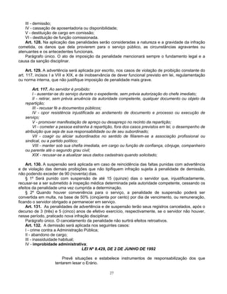 III - demissão;
IV - cassação de aposentadoria ou disponibilidade;
V - destituição de cargo em comissão;
VI - destituição de função comissionada.
Art. 128. Na aplicação das penalidades serão consideradas a natureza e a gravidade da infração
cometida, os danos que dela provierem para o serviço público, as circunstâncias agravantes ou
atenuantes e os antecedentes funcionais.
Parágrafo único. O ato de imposição da penalidade mencionará sempre o fundamento legal e a
causa da sanção disciplinar.
Art. 129. A advertência será aplicada por escrito, nos casos de violação de proibição constante do
art. 117, incisos I a VIII e XIX, e de inobservância de dever funcional previsto em lei, regulamentação
ou norma interna, que não justifique imposição de penalidade mais grave.
Art. 117. Ao servidor é proibido:
I - ausentar-se do serviço durante o expediente, sem prévia autorização do chefe imediato;
II - retirar, sem prévia anuência da autoridade competente, qualquer documento ou objeto da
repartição;
III - recusar fé a documentos públicos;
IV - opor resistência injustificada ao andamento de documento e processo ou execução de
serviço;
V - promover manifestação de apreço ou desapreço no recinto da repartição;
VI - cometer a pessoa estranha à repartição, fora dos casos previstos em lei, o desempenho de
atribuição que seja de sua responsabilidade ou de seu subordinado;
VII - coagir ou aliciar subordinados no sentido de filiarem-se a associação profissional ou
sindical, ou a partido político;
VIII - manter sob sua chefia imediata, em cargo ou função de confiança, cônjuge, companheiro
ou parente até o segundo grau civil;
XIX - recusar-se a atualizar seus dados cadastrais quando solicitado;
Art. 130. A suspensão será aplicada em caso de reincidência das faltas punidas com advertência
e de violação das demais proibições que não tipifiquem infração sujeita à penalidade de demissão,
não podendo exceder de 90 (noventa) dias.
§ 1º Será punido com suspensão de até 15 (quinze) dias o servidor que, injustificadamente,
recusar-se a ser submetido à inspeção médica determinada pela autoridade competente, cessando os
efeitos da penalidade uma vez cumprida a determinação.
§ 2º Quando houver conveniência para o serviço, a penalidade de suspensão poderá ser
convertida em multa, na base de 50% (cinqüenta por cento) por dia de vencimento, ou remuneração,
ficando o servidor obrigado a permanecer em serviço.
Art. 131. As penalidades de advertência e de suspensão terão seus registros cancelados, após o
decurso de 3 (três) e 5 (cinco) anos de efetivo exercício, respectivamente, se o servidor não houver,
nesse período, praticado nova infração disciplinar.
Parágrafo único. O cancelamento da penalidade não surtirá efeitos retroativos.
Art. 132. A demissão será aplicada nos seguintes casos:
I - crime contra a Administração Pública;
II - abandono de cargo;
III - inassiduidade habitual;
IV - improbidade administrativa;
LEI Nº 8.429, DE 2 DE JUNHO DE 1992
Prevê situações e estabelece instrumentos de responsabilização dos que
tentarem lesar o Erário.
27

 