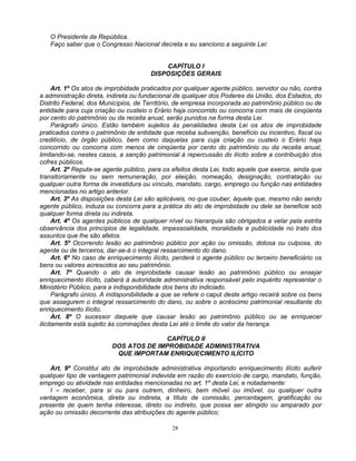 O Presidente da República.
Faço saber que o Congresso Nacional decreta e eu sanciono a seguinte Lei:

CAPÍTULO I
DISPOSIÇÕES GERAIS
Art. 1º Os atos de improbidade praticados por qualquer agente público, servidor ou não, contra
a administração direta, indireta ou fundacional de qualquer dos Poderes da União, dos Estados, do
Distrito Federal, dos Municípios, de Território, de empresa incorporada ao patrimônio público ou de
entidade para cuja criação ou custeio o Erário haja concorrido ou concorra com mais de cinqüenta
por cento do patrimônio ou da receita anual, serão punidos na forma desta Lei.
Parágrafo único. Estão também sujeitos às penalidades desta Lei os atos de improbidade
praticados contra o patrimônio de entidade que receba subvenção, benefício ou incentivo, fiscal ou
creditício, de órgão público, bem como daquelas para cuja criação ou custeio o Erário haja
concorrido ou concorra com menos de cinqüenta por cento do patrimônio ou da receita anual,
limitando-se, nestes casos, a sanção patrimonial à repercussão do ilícito sobre a contribuição dos
cofres públicos.
Art. 2º Reputa-se agente público, para os efeitos desta Lei, todo aquele que exerce, ainda que
transitoriamente ou sem remuneração, por eleição, nomeação, designação, contratação ou
qualquer outra forma de investidura ou vínculo, mandato, cargo, emprego ou função nas entidades
mencionadas no artigo anterior.
Art. 3º As disposições desta Lei são aplicáveis, no que couber, àquele que, mesmo não sendo
agente público, induza ou concorra para a prática do ato de improbidade ou dele se beneficie sob
qualquer forma direta ou indireta.
Art. 4º Os agentes públicos de qualquer nível ou hierarquia são obrigados a velar pela estrita
observância dos princípios de legalidade, impessoalidade, moralidade e publicidade no trato dos
assuntos que lhe são afetos.
Art. 5º Ocorrendo lesão ao patrimônio público por ação ou omissão, dolosa ou culposa, do
agente ou de terceiros, dar-se-á o integral ressarcimento do dano.
Art. 6º No caso de enriquecimento ilícito, perderá o agente público ou terceiro beneficiário os
bens ou valores acrescidos ao seu patrimônio.
Art. 7º Quando o ato de improbidade causar lesão ao patrimônio público ou ensejar
enriquecimento ilícito, caberá à autoridade administrativa responsável pelo inquérito representar o
Ministério Público, para a indisponibilidade dos bens do indiciado.
Parágrafo único. A indisponibilidade a que se refere o caput deste artigo recairá sobre os bens
que assegurem o integral ressarcimento do dano, ou sobre o acréscimo patrimonial resultante do
enriquecimento ilícito.
Art. 8º O sucessor daquele que causar lesão ao patrimônio público ou se enriquecer
ilicitamente está sujeito às cominações desta Lei até o limite do valor da herança.
CAPÍTULO II
DOS ATOS DE IMPROBIDADE ADMINISTRATIVA
QUE IMPORTAM ENRIQUECIMENTO ILÍCITO
Art. 9º Constitui ato de improbidade administrativa importando enriquecimento ilícito auferir
qualquer tipo de vantagem patrimonial indevida em razão do exercício de cargo, mandato, função,
emprego ou atividade nas entidades mencionadas no art. 1º desta Lei, e notadamente:
I – receber, para si ou para outrem, dinheiro, bem móvel ou imóvel, ou qualquer outra
vantagem econômica, direta ou indireta, a título de comissão, percentagem, gratificação ou
presente de quem tenha interesse, direto ou indireto, que possa ser atingido ou amparado por
ação ou omissão decorrente das atribuições do agente público;
28

 