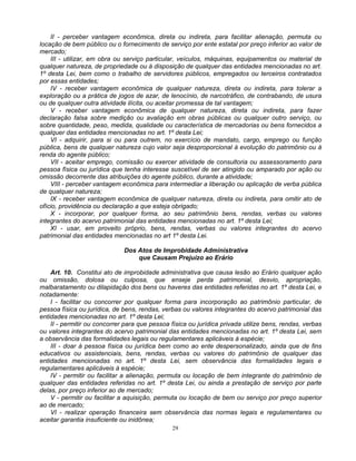 II - perceber vantagem econômica, direta ou indireta, para facilitar alienação, permuta ou
locação de bem público ou o fornecimento de serviço por ente estatal por preço inferior ao valor de
mercado;
III - utilizar, em obra ou serviço particular, veículos, máquinas, equipamentos ou material de
qualquer natureza, de propriedade ou à disposição de qualquer das entidades mencionadas no art.
1º desta Lei, bem como o trabalho de servidores públicos, empregados ou terceiros contratados
por essas entidades;
IV - receber vantagem econômica de qualquer natureza, direta ou indireta, para tolerar a
exploração ou a prática de jogos de azar, de lenocínio, de narcotráfico, de contrabando, de usura
ou de qualquer outra atividade ilícita, ou aceitar promessa de tal vantagem;
V - receber vantagem econômica de qualquer natureza, direta ou indireta, para fazer
declaração falsa sobre medição ou avaliação em obras públicas ou qualquer outro serviço, ou
sobre quantidade, peso, medida, qualidade ou característica de mercadorias ou bens fornecidos a
qualquer das entidades mencionadas no art. 1º desta Lei;
VI - adquirir, para si ou para outrem, no exercício de mandato, cargo, emprego ou função
pública, bens de qualquer natureza cujo valor seja desproporcional à evolução do patrimônio ou à
renda do agente público;
VII - aceitar emprego, comissão ou exercer atividade de consultoria ou assessoramento para
pessoa física ou jurídica que tenha interesse suscetível de ser atingido ou amparado por ação ou
omissão decorrente das atribuições do agente público, durante a atividade;
VIII - perceber vantagem econômica para intermediar a liberação ou aplicação de verba pública
de qualquer natureza;
IX - receber vantagem econômica de qualquer natureza, direta ou indireta, para omitir ato de
ofício, providência ou declaração a que esteja obrigado;
X - incorporar, por qualquer forma, ao seu patrimônio bens, rendas, verbas ou valores
integrantes do acervo patrimonial das entidades mencionadas no art. 1º desta Lei;
XI - usar, em proveito próprio, bens, rendas, verbas ou valores integrantes do acervo
patrimonial das entidades mencionadas no art 1º desta Lei.
Dos Atos de Improbidade Administrativa
que Causam Prejuízo ao Erário
Art. 10. Constitui ato de improbidade administrativa que causa lesão ao Erário qualquer ação
ou omissão, dolosa ou culposa, que enseje perda patrimonial, desvio, apropriação,
malbaratamento ou dilapidação dos bens ou haveres das entidades referidas no art. 1º desta Lei, e
notadamente:
I - facilitar ou concorrer por qualquer forma para incorporação ao patrimônio particular, de
pessoa física ou jurídica, de bens, rendas, verbas ou valores integrantes do acervo patrimonial das
entidades mencionadas no art. 1º desta Lei;
II - permitir ou concorrer para que pessoa física ou jurídica privada utilize bens, rendas, verbas
ou valores integrantes do acervo patrimonial das entidades mencionadas no art. 1º desta Lei, sem
a observância das formalidades legais ou regulamentares aplicáveis à espécie;
III - doar à pessoa física ou jurídica bem como ao ente despersonalizado, ainda que de fins
educativos ou assistenciais, bens, rendas, verbas ou valores do patrimônio de qualquer das
entidades mencionadas no art. 1º desta Lei, sem observância das formalidades legais e
regulamentares aplicáveis à espécie;
IV - permitir ou facilitar a alienação, permuta ou locação de bem integrante do patrimônio de
qualquer das entidades referidas no art. 1º desta Lei, ou ainda a prestação de serviço por parte
delas, por preço inferior ao de mercado;
V - permitir ou facilitar a aquisição, permuta ou locação de bem ou serviço por preço superior
ao de mercado;
VI - realizar operação financeira sem observância das normas legais e regulamentares ou
aceitar garantia insuficiente ou inidônea;
29

 
