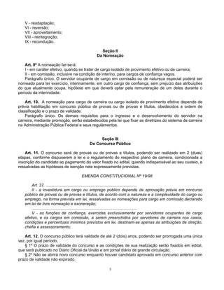 V - readaptação;
VI - reversão;
VII - aproveitamento;
VIII - reintegração;
IX - recondução.
Seção II
Da Nomeação
Art. 9º A nomeação far-se-á:
I - em caráter efetivo, quando se tratar de cargo isolado de provimento efetivo ou de carreira;
II - em comissão, inclusive na condição de interino, para cargos de confiança vagos.
Parágrafo único. O servidor ocupante de cargo em comissão ou de natureza especial poderá ser
nomeado para ter exercício, interinamente, em outro cargo de confiança, sem prejuízo das atribuições
do que atualmente ocupa, hipótese em que deverá optar pela remuneração de um deles durante o
período da interinidade.
Art. 10. A nomeação para cargo de carreira ou cargo isolado de provimento efetivo depende de
prévia habilitação em concurso público de provas ou de provas e títulos, obedecidos a ordem de
classificação e o prazo de validade.
Parágrafo único. Os demais requisitos para o ingresso e o desenvolvimento do servidor na
carreira, mediante promoção, serão estabelecidos pela lei que fixar as diretrizes do sistema de carreira
na Administração Pública Federal e seus regulamentos.

Seção III
Do Concurso Público
Art. 11. O concurso será de provas ou de provas e títulos, podendo ser realizado em 2 (duas)
etapas, conforme dispuserem a lei e o regulamento do respectivo plano de carreira, condicionada a
inscrição do candidato ao pagamento do valor fixado no edital, quando indispensável ao seu custeio, e
ressalvadas as hipóteses de isenção nele expressamente previstas.
EMENDA CONSTITUCIONAL Nº 19/98
Art. 37. .................................................................................
II - a investidura em cargo ou emprego público depende de aprovação prévia em concurso
público de provas ou de provas e títulos, de acordo com a natureza e a complexidade do cargo ou
emprego, na forma prevista em lei, ressalvadas as nomeações para cargo em comissão declarado
em lei de livre nomeação e exoneração;
..............................................................................................
V - as funções de confiança, exercidas exclusivamente por servidores ocupantes de cargo
efetivo, e os cargos em comissão, a serem preenchidos por servidores de carreira nos casos,
condições e percentuais mínimos previstos em lei, destinam-se apenas às atribuições de direção,
chefia e assessoramento;
Art. 12. O concurso público terá validade de até 2 (dois) anos, podendo ser prorrogada uma única
vez, por igual período.
§ 1º O prazo de validade do concurso e as condições de sua realização serão fixados em edital,
que será publicado no Diário Oficial da União e em jornal diário de grande circulação.
§ 2º Não se abrirá novo concurso enquanto houver candidato aprovado em concurso anterior com
prazo de validade não expirado.
3

 