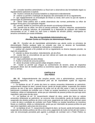 VII - conceder benefício administrativo ou fiscal sem a observância das formalidades legais ou
regulamentares aplicáveis à espécie;
VIII - frustrar a licitude de processo licitatório ou dispensá-lo indevidamente;
IX - ordenar ou permitir a realização de despesas não autorizadas em lei ou regulamento;
X - agir negligentemente na arrecadação de tributo ou renda, bem como no que diz repeito à
conservação do patrimônio público;
XI - liberar verba pública sem a estrita observância das normas pertinentes ou influir de
qualquer forma para a sua aplicação irregular;
XII - permitir, facilitar ou concorrer para que terceiro se enriqueça ilicitamente;
XIII - permitir que se utilize, em obra ou serviço particular, veículos, máquinas, equipamentos
ou material de qualquer natureza, de propriedade ou à disposição de qualquer das entidades
mencionadas no art. 1º desta Lei, bem como o trabalho de servidor público, empregados ou
terceiros contratados por essas entidades.
Dos Atos de Improbidade Administrativa que
Atentam Contra os Princípios da Administração Pública
Art. 11. Constitui ato de improbidade administrativa que atenta contra os princípios da
Administração Pública qualquer ação ou omissão que viole os deveres de honestidade,
imparcialidade, legalidade, e lealdade às instituições, e notadamente:
I - praticar ato visando a fim proibido em lei ou regulamento ou diverso daquele previsto, na
regra de competência;
II - retardar ou deixar de praticar, indevidamente, ato de ofício;
III - revelar fato ou circunstância de que tem ciência em razão das atribuições e que deva
permanecer em segredo;
IV - negar publicidade aos atos oficiais;
V - frustrar a licitude de concurso público;
VI - deixar de prestar contas quando esteja obrigado a fazê-lo;
VII - revelar ou permitir que chegue ao conhecimento de terceiro, antes da respectiva
divulgação oficial, teor de medida política ou econômica capaz de afetar o preço de mercadoria,
bem ou serviço.
CAPÍTULO III
DAS PENAS
Art. 12. Independentemente das sanções penais, civis e administrativas, previstas na
legislação específica, está o responsável pelo ato de improbidade sujeito às seguintes
cominações:
I - na hipótese do art. 9º, perda dos bens ou valores acrescidos ilicitamente ao patrimônio,
ressarcimento integral do dano, quando houver, perda da função pública, suspensão dos direitos
políticos de oito a dez anos, pagamento de multa civil de até três vezes o valor do acréscimo
patrimonial e proibição de contratar com o Poder ou receber benefícios ou incentivos fiscais ou
creditícios, direta ou indiretamente, ainda que por intermédio de pessoa jurídica da qual seja sócio
majoritário, pelo prazo de dez anos;
II - na hipótese do art. 10, ressarcimento integral do dano, perda dos bens ou valores
acrescidos ilicitamente ao patrimônio, se concorrer esta circunstância, perda da função pública,
suspensão dos direitos políticos de cinco a oito anos, pagamento de multa civil de até duas vezes
o valor do dano e proibição de contratar com Poder Público ou receber benefícios ou incentivos
fiscais ou creditícios, direta ou indiretamente, ainda que por intermédio de pessoa jurídica da qual
seja sócio majoritário, pelo prazo de cinco anos;
III - na hipótese do art. 11, ressarcimento integral do dano, se houver, perda da função pública,
suspensão dos direitos políticos de três a cinco anos, pagamento de multa civil de até cem vezes o
valor da remuneração percebida pelo agente e proibição de contratar com o Poder Público ou
30

 
