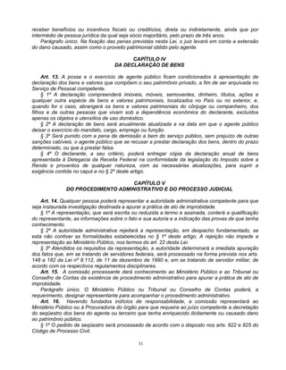 receber benefícios ou incentivos fiscais ou creditícios, direta ou indiretamente, ainda que por
intermédio de pessoa jurídica da qual seja sócio majoritário, pelo prazo de três anos.
Parágrafo único. Na fixação das penas previstas nesta Lei, o juiz levará em conta a extensão
do dano causado, assim como o proveito patrimonial obtido pelo agente.
CAPÍTULO IV
DA DECLARAÇÃO DE BENS
Art. 13. A posse e o exercício de agente público ficam condicionados à apresentação de
declaração dos bens e valores que compõem o seu patrimônio privado, a fim de ser arquivada no
Serviço de Pessoal competente.
§ 1º A declaração compreenderá imóveis, móveis, semoventes, dinheiro, títulos, ações e
qualquer outra espécie de bens e valores patrimoniais, localizados no País ou no exterior, e,
quando for o caso, abrangerá os bens e valores patrimoniais do cônjuge ou companheiro, dos
filhos e de outras pessoas que vivam sob a dependência econômica do declarante, excluídos
apenas os objetos e utensílios de uso doméstico.
§ 2º A declaração de bens será anualmente atualizada e na data em que o agente público
deixar o exercício do mandato, cargo, emprego ou função.
§ 3º Será punido com a pena de demissão a bem do serviço público, sem prejuízo de outras
sanções cabíveis, o agente público que se recusar a prestar declaração dos bens, dentro do prazo
determinado, ou que a prestar falsa.
§ 4º O declarante, a seu critério, poderá entregar cópia da declaração anual de bens
apresentada à Delegacia da Receita Federal na conformidade da legislação do Imposto sobre a
Renda e proventos de qualquer natureza, com as necessárias atualizações, para suprir a
exigência contida no caput e no § 2º deste artigo.
CAPÍTULO V
DO PROCEDIMENTO ADMINISTRATIVO E DO PROCESSO JUDICIAL
Art. 14. Qualquer pessoa poderá representar a autoridade administrativa competente para que
seja instaurada investigação destinada a apurar a prática de ato de improbidade.
§ 1º A representação, que será escrita ou reduzida a termo e assinada, conterá a qualificação
do representante, as informações sobre o fato e sua autoria e a indicação das provas de que tenha
conhecimento.
§ 2º A autoridade administrativa rejeitará a representação, em despacho fundamentado, se
esta não contiver as formalidades estabelecidas no § 1º deste artigo. A rejeição não impede a
representação ao Ministério Público, nos termos do art. 22 desta Lei.
§ 3º Atendidos os requisitos da representação, a autoridade determinará a imediata apuração
dos fatos que, em se tratando de servidores federais, será processado na forma prevista nos arts.
148 a 182 da Lei nº 8.112, de 11 de dezembro de 1990 e, em se tratando de servidor militar, de
acordo com os respectivos regulamentos disciplinares.
Art. 15. A comissão processante dará conhecimento ao Ministério Público e ao Tribunal ou
Conselho de Contas da existência de procedimento administrativo para apurar a prática de ato de
improbidade.
Parágrafo único. O Ministério Público ou Tribunal ou Conselho de Contas poderá, a
requerimento, designar representante para acompanhar o procedimento administrativo.
Art. 16. Havendo fundados indícios de responsabilidade, a comissão representará ao
Ministério Público ou à Procuradoria do órgão para que requeira ao juízo competente a decretação
do seqüestro dos bens do agente ou terceiro que tenha enriquecido ilicitamente ou causado dano
ao patrimônio público.
§ 1º O pedido de seqüestro será processado de acordo com o disposto nos arts. 822 e 825 do
Código de Processo Civil.
31

 