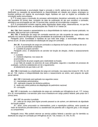 § 6º Caracterizada a acumulação ilegal e provada a má-fé, aplicar-se-á a pena de demissão,
destituição ou cassação de aposentadoria ou disponibilidade em relação aos cargos, empregos ou
funções públicas em regime de acumulação ilegal, hipótese em que os órgãos ou entidades de
vinculação serão comunicados.
§ 7º O prazo para a conclusão do processo administrativo disciplinar submetido ao rito sumário
não excederá 30 (trinta) dias, contados da data de publicação do ato que constituir a comissão,
admitida a sua prorrogação por até 15 (quinze) dias, quando as circunstâncias o exigirem.
§ 8º O procedimento sumário rege-se pelas disposições deste artigo, observando-se, no que lhe
for aplicável, subsidiariamente, as disposições dos Títulos IV e V desta Lei.
Art. 134. Será cassada a aposentadoria ou a disponibilidade do inativo que houver praticado, na
atividade, falta punível com a demissão.
Art. 135. A destituição de cargo em comissão exercido por não ocupante de cargo efetivo será
aplicada nos casos de infração sujeita às penalidades de suspensão e de demissão.
Parágrafo único. Constatada a hipótese de que trata este artigo, a exoneração efetuada nos
termos do art. 35 será convertida em destituição de cargo em comissão.
Art. 35. A exoneração de cargo em comissão e a dispensa de função de confiança dar-se-á:
I - a juízo da autoridade competente;
II - a pedido do próprio servidor.
Parágrafo único. O afastamento do servidor de função de direção, chefia e assessoramento
dar-se-á:
I - a pedido;
II - mediante dispensa, nos casos de:
a) promoção;
b) cumprimento de prazo exigido para rotatividade na função;
c) por falta de exação no exercício de suas atribuições, segundo o resultado do processo de
avaliação, conforme estabelecido em lei e regulamento;
d) afastamento de que trata o art. 94.
Art. 136. A demissão ou a destituição de cargo em comissão, nos casos dos incisos IV, VIII, X e XI
do art. 132, implica a indisponibilidade dos bens e ressarcimento ao erário, sem prejuízo da ação
penal cabível.
Art. 132. A demissão será aplicada nos seguintes casos:
IV - improbidade administrativa;
VIII - aplicação irregular de dinheiros públicos;
X - lesão aos cofres públicos de dilapidação do patrimônio nacional;
XI - corrupção;
Art. 137. A demissão, ou a destituição de cargo em comissão por infringência do art. 117, incisos
IX e XI, incompatibiliza o ex-servidor para nova investidura em cargo público federal, pelo prazo de 5
(cinco) anos.
Art. 117. Ao servidor é proibido:
IX - valer-se do cargo para lograr proveito pessoal ou de outrem, em detrimento da dignidade
da função pública;
XI - atuar, como procurador ou intermediário, junto a repartições públicas, salvo quando se
tratar de benefícios previdenciários ou assistenciais de parentes até o segundo grau, e de cônjuge
ou companheiro;
Parágrafo único. Não poderá retornar ao serviço público federal o servidor que for demitido ou
destituído do cargo em comissão por infringência do art. 132, incisos I, IV, VIII, X e XI.
34

 