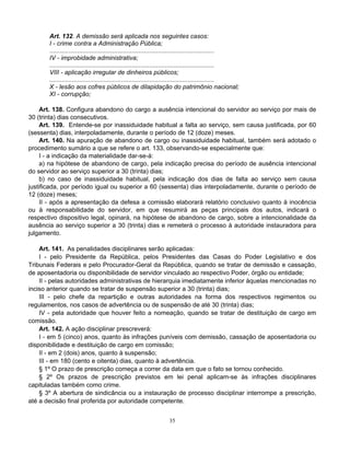 Art. 132. A demissão será aplicada nos seguintes casos:
I - crime contra a Administração Pública;
..............................................................................................
IV - improbidade administrativa;
..............................................................................................
VIII - aplicação irregular de dinheiros públicos;
..............................................................................................
X - lesão aos cofres públicos de dilapidação do patrimônio nacional;
XI - corrupção;
Art. 138. Configura abandono do cargo a ausência intencional do servidor ao serviço por mais de
30 (trinta) dias consecutivos.
Art. 139. Entende-se por inassiduidade habitual a falta ao serviço, sem causa justificada, por 60
(sessenta) dias, interpoladamente, durante o período de 12 (doze) meses.
Art. 140. Na apuração de abandono de cargo ou inassiduidade habitual, também será adotado o
procedimento sumário a que se refere o art. 133, observando-se especialmente que:
I - a indicação da materialidade dar-se-á:
a) na hipótese de abandono de cargo, pela indicação precisa do período de ausência intencional
do servidor ao serviço superior a 30 (trinta) dias;
b) no caso de inassiduidade habitual, pela indicação dos dias de falta ao serviço sem causa
justificada, por período igual ou superior a 60 (sessenta) dias interpoladamente, durante o período de
12 (doze) meses;
II - após a apresentação da defesa a comissão elaborará relatório conclusivo quanto à inocência
ou à responsabilidade do servidor, em que resumirá as peças principais dos autos, indicará o
respectivo dispositivo legal, opinará, na hipótese de abandono de cargo, sobre a intencionalidade da
ausência ao serviço superior a 30 (trinta) dias e remeterá o processo à autoridade instauradora para
julgamento.
Art. 141. As penalidades disciplinares serão aplicadas:
I - pelo Presidente da República, pelos Presidentes das Casas do Poder Legislativo e dos
Tribunais Federais e pelo Procurador-Geral da República, quando se tratar de demissão e cassação,
de aposentadoria ou disponibilidade de servidor vinculado ao respectivo Poder, órgão ou entidade;
II - pelas autoridades administrativas de hierarquia imediatamente inferior àquelas mencionadas no
inciso anterior quando se tratar de suspensão superior a 30 (trinta) dias;
III - pelo chefe da repartição e outras autoridades na forma dos respectivos regimentos ou
regulamentos, nos casos de advertência ou de suspensão de até 30 (trinta) dias;
IV - pela autoridade que houver feito a nomeação, quando se tratar de destituição de cargo em
comissão.
Art. 142. A ação disciplinar prescreverá:
I - em 5 (cinco) anos, quanto às infrações puníveis com demissão, cassação de aposentadoria ou
disponibilidade e destituição de cargo em comissão;
II - em 2 (dois) anos, quanto à suspensão;
III - em 180 (cento e oitenta) dias, quanto à advertência.
§ 1º O prazo de prescrição começa a correr da data em que o fato se tornou conhecido.
§ 2º Os prazos de prescrição previstos em lei penal aplicam-se às infrações disciplinares
capituladas também como crime.
§ 3º A abertura de sindicância ou a instauração de processo disciplinar interrompe a prescrição,
até a decisão final proferida por autoridade competente.
35

 