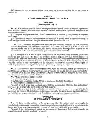 § 4º Interrompido o curso da prescrição, o prazo começará a correr a partir do dia em que cessar a
interrupção.
TÍTULO V
DO PROCESSO ADMINISTRATIVO DISCIPLINAR
CAPÍTULO I
DISPOSIÇÕES GERAIS
Art. 143. A autoridade que tiver ciência de irregularidade no serviço público é obrigada a promover
a sua apuração imediata, mediante sindicância ou processo administrativo disciplinar, assegurada ao
acusado ampla defesa.
§ 1º Compete ao órgão central do SIPEC supervisionar e fiscalizar o cumprimento do disposto
neste artigo.
§ 2º Constatada a omissão no cumprimento da obrigação a que se refere o caput deste artigo, o
titular do órgão central do SIPEC designará a comissão de que trata o art. 149.
Art. 149. O processo disciplinar será conduzido por comissão composta de três servidores
estáveis designados pela autoridade competente, observado o disposto no § 3º do art. 143, que
indicará, dentre eles, o seu presidente, que deverá ser ocupante de cargo efetivo superior ou de
mesmo nível, ou ter nível de escolaridade igual ou superior ao do indiciado.
§ 3º A apuração de que trata o caput, por solicitação da autoridade a que se refere, poderá ser
promovida por autoridade de órgão ou entidade diverso daquele em que tenha ocorrido a
irregularidade, mediante competência específica para tal finalidade, delegada em caráter permanente
ou temporário pelo Presidente da República, pelos presidentes das Casas do Poder Legislativo e dos
Tribunais Federais e pelo Procurador-Geral da República, no âmbito do respectivo Poder, órgão ou
entidade, preservadas as competências para o julgamento que se seguir à apuração.
Art. 144. As denúncias sobre irregularidade serão objeto de apuração, desde que contenham a
identificação e o endereço do denunciante e sejam formuladas por escrito, confirmada a autenticidade.
Parágrafo único. Quando o fato narrado não configurar evidente infração disciplinar ou ilícito penal,
a denúncia será arquivada por falta de objeto.
Art. 145. Da sindicância poderá resultar:
I - arquivamento do processo;
II - aplicação de penalidade de advertência ou suspensão de até 30 (trinta) dias;
III - instauração de processo disciplinar.
Parágrafo único. O prazo para conclusão da sindicância não excederá 30 (trinta) dias, podendo ser
prorrogado por igual período, a critério da autoridade superior.
Art. 146. Sempre que o ilícito praticado pelo servidor ensejar a imposição de penalidade de
suspensão por mais de 30 (trinta) dias, de demissão, cassação de aposentadoria ou disponibilidade,
ou destituição de cargo em comissão, será obrigatória a instauração de processo disciplinar.
CAPÍTULO II
DO AFASTAMENTO PREVENTIVO
Art. 147. Como medida cautelar e a fim de que o servidor não venha a influir na apuração da
irregularidade, a autoridade instauradora do processo disciplinar poderá determinar o seu afastamento
do exercício do cargo, pelo prazo de até 60 (sessenta) dias, sem prejuízo da remuneração.
Parágrafo único. O afastamento poderá ser prorrogado por igual prazo, findo o qual cessarão os
seus efeitos, ainda que não concluído o processo.

36

 
