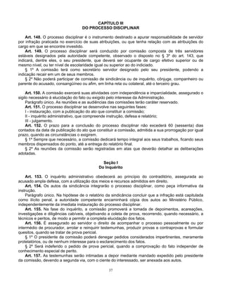 CAPÍTULO III
DO PROCESSO DISCIPLINAR
Art. 148. O processo disciplinar é o instrumento destinado a apurar responsabilidade de servidor
por infração praticada no exercício de suas atribuições, ou que tenha relação com as atribuições do
cargo em que se encontre investido.
Art. 149. O processo disciplinar será conduzido por comissão composta de três servidores
estáveis designados pela autoridade competente, observado o disposto no § 3º do art. 143, que
indicará, dentre eles, o seu presidente, que deverá ser ocupante de cargo efetivo superior ou de
mesmo nível, ou ter nível de escolaridade igual ou superior ao do indiciado.
§ 1º A comissão terá como secretário servidor designado pelo seu presidente, podendo a
indicação recair em um de seus membros.
§ 2º Não poderá participar de comissão de sindicância ou de inquérito, cônjuge, companheiro ou
parente do acusado, consangüíneo ou afim, em linha reta ou colateral, até o terceiro grau.
Art. 150. A comissão exercerá suas atividades com independência e imparcialidade, assegurado o
sigilo necessário à elucidação do fato ou exigido pelo interesse da Administração.
Parágrafo único. As reuniões e as audiências das comissões terão caráter reservado.
Art. 151. O processo disciplinar se desenvolve nas seguintes fases:
I - instauração, com a publicação do ato que constituir a comissão;
II - inquérito administrativo, que compreende instrução, defesa e relatório;
III - julgamento.
Art. 152. O prazo para a conclusão do processo disciplinar não excederá 60 (sessenta) dias
contados da data de publicação do ato que constituir a comissão, admitida a sua prorrogação por igual
prazo, quando as circunstâncias o exigirem.
§ 1º Sempre que necessário, a comissão dedicará tempo integral aos seus trabalhos, ficando seus
membros dispensados do ponto, até a entrega do relatório final.
§ 2º As reuniões da comissão serão registradas em atas que deverão detalhar as deliberações
adotadas.
Seção I
Do Inquérito
Art. 153. O inquérito administrativo obedecerá ao princípio do contraditório, assegurada ao
acusado ampla defesa, com a utilização dos meios e recursos admitidos em direito.
Art. 154. Os autos da sindicância integrarão o processo disciplinar, como peça informativa da
instrução.
Parágrafo único. Na hipótese de o relatório da sindicância concluir que a infração está capitulada
como ilícito penal, a autoridade competente encaminhará cópia dos autos ao Ministério Público,
independentemente da imediata instauração do processo disciplinar.
Art. 155. Na fase do inquérito, a comissão promoverá a tomada de depoimentos, acareações,
investigações e diligências cabíveis, objetivando a coleta de prova, recorrendo, quando necessário, a
técnicos e peritos, de modo a permitir a completa elucidação dos fatos.
Art. 156. É assegurado ao servidor o direito de acompanhar o processo pessoalmente ou por
intermédio de procurador, arrolar e reinquirir testemunhas, produzir provas e contraprovas e formular
quesitos, quando se tratar de prova pericial.
§ 1º O presidente da comissão poderá denegar pedidos considerados impertinentes, meramente
protelatórios, ou de nenhum interesse para o esclarecimento dos fatos.
§ 2º Será indeferido o pedido de prova pericial, quando a comprovação do fato independer de
conhecimento especial de perito.
Art. 157. As testemunhas serão intimadas a depor mediante mandado expedido pelo presidente
da comissão, devendo a segunda via, com o ciente do interessado, ser anexada aos autos.
37

 