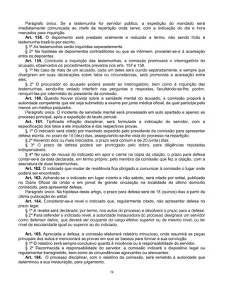 Parágrafo único. Se a testemunha for servidor público, a expedição do mandado será
imediatamente comunicada ao chefe da repartição onde serve, com a indicação do dia e hora
marcados para inquirição.
Art. 158. O depoimento será prestado oralmente e reduzido a termo, não sendo lícito à
testemunha trazê-lo por escrito.
§ 1º As testemunhas serão inquiridas separadamente.
§ 2º Na hipótese de depoimentos contraditórios ou que se infirmem, proceder-se-á à acareação
entre os depoentes.
Art. 159. Concluída a inquirição das testemunhas, a comissão promoverá o interrogatório do
acusado, observados os procedimentos previstos nos arts. 157 e 158.
§ 1º No caso de mais de um acusado, cada um deles será ouvido separadamente, e sempre que
divergirem em suas declarações sobre fatos ou circunstâncias, será promovida a acareação entre
eles.
§ 2º O procurador do acusado poderá assistir ao interrogatório, bem como à inquirição das
testemunhas, sendo-lhe vedado interferir nas perguntas e respostas, facultando-se-lhe, porém,
reinquiri-las por intermédio do presidente da comissão.
Art. 160. Quando houver dúvida sobre a sanidade mental do acusado, a comissão proporá à
autoridade competente que ele seja submetido a exame por junta médica oficial, da qual participe pelo
menos um médico psiquiatra.
Parágrafo único. O incidente de sanidade mental será processado em auto apartado e apenso ao
processo principal, após a expedição do laudo pericial.
Art. 161. Tipificada infração disciplinar, será formulada a indiciação do servidor, com a
especificação dos fatos a ele imputados e das respectivas provas.
§ 1º O indiciado será citado por mandado expedido pelo presidente da comissão para apresentar
defesa escrita, no prazo de 10 (dez) dias, assegurando-se-lhe vista do processo na repartição.
§ 2º Havendo dois ou mais indiciados, o prazo será comum e de 20 (vinte) dias.
§ 3º O prazo de defesa poderá ser prorrogado pelo dobro, para diligências reputadas
indispensáveis.
§ 4º No caso de recusa do indiciado em apor o ciente na cópia da citação, o prazo para defesa
contar-se-á da data declarada, em termo próprio, pelo membro da comissão que fez a citação, com a
assinatura de duas testemunhas.
Art. 162. O indiciado que mudar de residência fica obrigado a comunicar à comissão o lugar onde
poderá ser encontrado.
Art. 163. Achando-se o indiciado em lugar incerto e não sabido, será citado por edital, publicado
no Diário Oficial da União e em jornal de grande circulação na localidade do último domicílio
conhecido, para apresentar defesa.
Parágrafo único. Na hipótese deste artigo, o prazo para defesa será de 15 (quinze) dias a partir da
última publicação do edital.
Art. 164. Considerar-se-á revel o indiciado que, regularmente citado, não apresentar defesa no
prazo legal.
§ 1º A revelia será declarada, por termo, nos autos do processo e devolverá o prazo para a defesa.
§ 2º Para defender o indiciado revel, a autoridade instauradora do processo designará um servidor
como defensor dativo, que deverá ser ocupante do cargo efetivo superior ou de mesmo nível, ou ter
nível de escolaridade igual ou superior ao do indiciado.
Art. 165. Apreciada a defesa, a comissão elaborará relatório minucioso, onde resumirá as peças
principais dos autos e mencionará as provas em que se baseou para formar a sua convicção.
§ 1º O relatório será sempre conclusivo quanto à inocência ou à responsabilidade do servidor.
§ 2º Reconhecida a responsabilidade do servidor, a comissão indicará o dispositivo legal ou
regulamentar transgredido, bem como as circunstâncias agravantes ou atenuantes.
Art. 166. O processo disciplinar, com o relatório da comissão, será remetido à autoridade que
determinou a sua instauração, para julgamento.
38

 