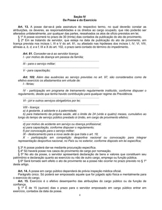 Seção IV
Da Posse e do Exercício
Art. 13. A posse dar-se-á pela assinatura do respectivo termo, no qual deverão constar as
atribuições, os deveres, as responsabilidades e os direitos ao cargo ocupado, que não poderão ser
alterados unilateralmente, por qualquer das partes, ressalvados os atos de ofício previstos em lei.
§ 1º A posse ocorrerá no prazo de 30 (trinta) dias contados da publicação do ato de provimento.
§ 2º Em se tratando de servidor, que esteja na data de publicação do ato de provimento, em
licença prevista nos incisos I, III e V do art. 81, ou afastado nas hipóteses dos incisos I, IV, VI, VIII,
alíneas a, b, d, e e f, IX e X do art. 102, o prazo será contado do término do impedimento.
Art. 81. Conceder-se-á ao servidor licença:
I - por motivo de doença em pessoa da família;
..............................................................................................
III - para o serviço militar;
..............................................................................................
V - para capacitação;
Art. 102. Além das ausências ao serviço previstas no art. 97, são considerados como de
efetivo exercício os afastamentos em virtude de:
I - férias;
..............................................................................................
IV - participação em programa de treinamento regularmente instituído, conforme dispuser o
regulamento, desde que tenha havido contribuição para qualquer regime da Previdência.
..............................................................................................
VI - júri e outros serviços obrigatórios por lei;
..............................................................................................
VIII - licença:
a) à gestante, à adotante e à paternidade;
b) para tratamento da própria saúde, até o limite de 24 (vinte e quatro) meses, cumulativo ao
longo do tempo de serviço público prestado à União, em cargo de provimento efetivo;
..............................................................................................
d) por motivo de acidente em serviço ou doença profissional;
e) para capacitação, conforme dispuser o regulamento;
f) por convocação para o serviço militar;
IX - deslocamento para a nova sede de que trata o art. 18;
X - participação em competição desportiva nacional ou convocação para integrar
representação desportiva nacional, no País ou no exterior, conforme disposto em lei específica;
§ 3º A posse poderá dar-se mediante procuração específica.
§ 4º Só haverá posse nos casos de provimento de cargo por nomeação.
§ 5º No ato da posse, o servidor apresentará declaração de bens e valores que constituem seu
patrimônio e declaração quanto ao exercício ou não de outro cargo, emprego ou função pública.
§ 6º Será tornado sem efeito o ato de provimento se a posse não ocorrer no prazo previsto no § 1º
deste artigo.
Art. 14. A posse em cargo público dependerá de prévia inspeção médica oficial.
Parágrafo único. Só poderá ser empossado aquele que for julgado apto física e mentalmente para
o exercício do cargo.
Art. 15. Exercício é o efetivo desempenho das atribuições do cargo público ou da função de
confiança.
§ 1º É de 15 (quinze) dias o prazo para o servidor empossado em cargo público entrar em
exercício, contados da data da posse.
4

 