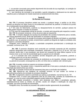 I - ao servidor convocado para prestar depoimento fora da sede de sua repartição, na condição de
testemunha, denunciado ou indiciado;
II - aos membros da comissão e ao secretário, quando obrigados a deslocarem-se da sede dos
trabalhos para a realização de missão essencial ao esclarecimento dos fatos.
Seção III
Da Revisão do Processo
Art. 174. O processo disciplinar poderá ser revisto, a qualquer tempo, a pedido ou de ofício,
quando se aduzirem em fatos novos ou circunstâncias suscetíveis de justificar a inocência do punido
ou a inadequação da penalidade aplicada.
§ 1º Em caso de falecimento, ausência ou desaparecimento do servidor, qualquer pessoa da
família poderá requerer a revisão do processo.
§ 2º No caso de incapacidade mental do servidor, a revisão será requerida pelo respectivo curador.
Art. 175. No processo revisional, o ônus da prova cabe ao requerente.
Art. 176. A simples alegação de injustiça da penalidade não constitui fundamento para a revisão,
que requer elementos novos, ainda não apreciados no processo originário.
Art. 177. O requerimento de revisão do processo será dirigido ao Ministro de Estado ou autoridade
equivalente, que, se autorizar a revisão, encaminhará o pedido ao dirigente do órgão ou entidade onde
se originou o processo disciplinar.
Parágrafo único. Deferida a petição, a autoridade competente providenciará a constituição de
comissão, na forma do art. 149.
Art. 149. O processo disciplinar será conduzido por comissão composta de três servidores
estáveis designados pela autoridade competente, observado o disposto no § 3º do art. 143, que
indicará, dentre eles, o seu presidente, que deverá ser ocupante de cargo efetivo superior ou de
mesmo nível, ou ter nível de escolaridade igual ou superior ao do indiciado.
§ 1º A comissão terá como secretário servidor designado pelo seu presidente, podendo a
indicação recair em um de seus membros.
§ 2º Não poderá participar de comissão de sindicância ou de inquérito, cônjuge, companheiro
ou parente do acusado, consangüíneo ou afim, em linha reta ou colateral, até o terceiro grau.
Art. 178. A revisão correrá em apenso ao processo originário.
Parágrafo único. Na petição inicial, o requerente pedirá dia e hora para a produção de provas e a
inquirição das testemunhas que arrolar.
Art. 179. A comissão revisora terá 60 (sessenta) dias para a conclusão dos trabalhos.
Art. 180. Aplicam-se aos trabalhos da comissão revisora, no que couber, as normas e
procedimentos próprios da comissão do processo disciplinar.
Art. 181. O julgamento caberá à autoridade que aplicou a penalidade, nos termos do art. 141.
Parágrafo único. O prazo para julgamento será de 20 (vinte) dias, contados do recebimento do
processo, no curso do qual a autoridade julgadora poderá determinar diligências.
Art. 182. Julgada procedente a revisão, será declarada sem efeito a penalidade aplicada,
restabelecendo-se todos os direitos do servidor, exceto em relação à destituição de cargo em
comissão, que será convertida em exoneração.
Parágrafo único. Da revisão do processo não poderá resultar agravamento de penalidade.
TÍTULO VI
DA SEGURIDADE SOCIAL DO SERVIDOR
CAPÍTULO I
DISPOSIÇÕES GERAIS

40

 