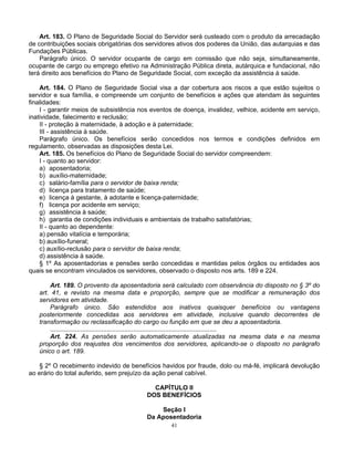 Art. 183. O Plano de Seguridade Social do Servidor será custeado com o produto da arrecadação
de contribuições sociais obrigatórias dos servidores ativos dos poderes da União, das autarquias e das
Fundações Públicas.
Parágrafo único. O servidor ocupante de cargo em comissão que não seja, simultaneamente,
ocupante de cargo ou emprego efetivo na Administração Pública direta, autárquica e fundacional, não
terá direito aos benefícios do Plano de Seguridade Social, com exceção da assistência à saúde.
Art. 184. O Plano de Seguridade Social visa a dar cobertura aos riscos a que estão sujeitos o
servidor e sua família, e compreende um conjunto de benefícios e ações que atendam às seguintes
finalidades:
I - garantir meios de subsistência nos eventos de doença, invalidez, velhice, acidente em serviço,
inatividade, falecimento e reclusão;
II - proteção à maternidade, à adoção e à paternidade;
III - assistência à saúde.
Parágrafo único. Os benefícios serão concedidos nos termos e condições definidos em
regulamento, observadas as disposições desta Lei.
Art. 185. Os benefícios do Plano de Seguridade Social do servidor compreendem:
I - quanto ao servidor:
a) aposentadoria;
b) auxílio-maternidade;
c) salário-família para o servidor de baixa renda;
d) licença para tratamento de saúde;
e) licença à gestante, à adotante e licença-paternidade;
f) licença por acidente em serviço;
g) assistência à saúde;
h) garantia de condições individuais e ambientais de trabalho satisfatórias;
II - quanto ao dependente:
a) pensão vitalícia e temporária;
b) auxílio-funeral;
c) auxílio-reclusão para o servidor de baixa renda;
d) assistência à saúde.
§ 1º As aposentadorias e pensões serão concedidas e mantidas pelos órgãos ou entidades aos
quais se encontram vinculados os servidores, observado o disposto nos arts. 189 e 224.
Art. 189. O provento da aposentadoria será calculado com observância do disposto no § 3º do
art. 41, e revisto na mesma data e proporção, sempre que se modificar a remuneração dos
servidores em atividade.
Parágrafo único. São estendidos aos inativos quaisquer benefícios ou vantagens
posteriormente concedidas aos servidores em atividade, inclusive quando decorrentes de
transformação ou reclassificação do cargo ou função em que se deu a aposentadoria.
..............................................................................................
Art. 224. As pensões serão automaticamente atualizadas na mesma data e na mesma
proporção dos reajustes dos vencimentos dos servidores, aplicando-se o disposto no parágrafo
único o art. 189.
§ 2º O recebimento indevido de benefícios havidos por fraude, dolo ou má-fé, implicará devolução
ao erário do total auferido, sem prejuízo da ação penal cabível.
CAPÍTULO II
DOS BENEFÍCIOS
Seção I
Da Aposentadoria
41

 