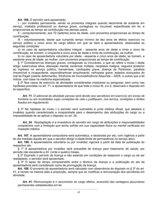 Art. 186. O servidor será aposentado:
I - por invalidez permanente, sendo os proventos integrais quando decorrente de acidente em
serviço, moléstia profissional ou doença grave, contagiosa ou incurável, especificada em lei, e
proporcionais ao tempo de contribuição nos demais casos;
II - compulsoriamente, aos 70 (setenta) anos de idade, com proventos proporcionais ao tempo de
contribuição;
III - voluntariamente, desde que cumprido tempo mínimo de dez anos de efetivo exercício no
serviço público e cinco anos de cargo efetivo em que se dará a aposentadoria, observadas as
seguintes condições:
a) no caso de aposentadoria voluntária integral - sessenta anos de idade e trinta e cinco de
contribuição, se homem, e cinqüenta e cinco anos de idade e trinta de contribuição, se mulher;
b) no caso de aposentadoria voluntária por idade - sessenta e cinco anos de idade, se homem, e
sessenta anos de idade, se mulher, com proventos proporcionais ao tempo de contribuição.
§ 1º Consideram-se doenças graves, contagiosas ou incuráveis, a que se refere o inciso I deste
artigo: tuberculose ativa, alienação mental, esclerose múltipla, neoplasia maligna, cegueira posterior
ao ingresso no serviço público, hanseníase, cardiopatia grave, doença de Parkinson, paralisia
irreversível e incapacitante, espondiloartrose anquilosante, nefropatia grave, estados avançados do
mal de Paget (osteíte deformante), Síndrome da Imunodeficiência Adquirida – AIDS, e outras que a lei
indicar, com base na medicina especializada.
§ 2º Nos casos de exercício de atividades consideradas insalubres ou perigosas, bem como nas
hipóteses previstas no art. 71, a aposentadoria de que trata o inciso III, a e b, observará o disposto em
lei específica.
Art. 71. O adicional de atividade penosa será devido aos servidores em exercício em zonas de
fronteira ou em localidades cujas condições de vida o justifiquem, nos termos, condições e limites
fixados em regulamento.
§ 3º Na hipótese do inciso I o servidor será submetido à junta médica oficial, que atestará a
invalidez quando caracterizada a incapacidade para o desempenho das atribuições do cargo ou a
impossibilidade de se aplicar o disposto no art. 24.
Art. 24. Readaptação é a investidura do servidor em cargo de atribuições e responsabilidades
compatíveis com a limitação que tenha sofrido em sua capacidade física ou mental verificada em
inspeção médica.
Art. 187. A aposentadoria compulsória será automática, e declarada por ato, com vigência a partir
do dia imediato àquele em que o servidor atingir a idade-limite de permanência no serviço ativo.
Art. 188. A aposentadoria voluntária ou por invalidez vigorará a partir da data de publicação do
respectivo ato.
§ 1º A aposentadoria por invalidez será precedida de licença para tratamento de saúde, por
período não excedente a 24 (vinte e quatro) meses.
§ 2º Expirado o período de licença e não estando em condições de reassumir o cargo ou de ser
readaptado, o servidor será aposentado.
§ 3º O lapso de tempo compreendido entre o término da licença e a publicação do ato da
aposentadoria será considerado como de prorrogação da licença.
Art. 189. O provento da aposentadoria será calculado com observância do disposto no § 3º do art.
41, e revisto na mesma data e proporção, sempre que se modificar a remuneração dos servidores em
atividade.
Art. 41. Remuneração é o vencimento do cargo efetivo, acrescido das vantagens pecuniárias
permanentes estabelecidas em lei.
..............................................................................................
42

 