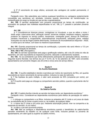 § 3º O vencimento do cargo efetivo, acrescido das vantagens de caráter permanente, é
irredutível.
Parágrafo único. São estendidos aos inativos quaisquer benefícios ou vantagens posteriormente
concedidas aos servidores em atividade, inclusive quando decorrentes de transformação ou
reclassificação do cargo ou função em que se deu a aposentadoria.
Art. 190. O servidor aposentado com provento proporcional ao tempo de contribuição, se
acometido de qualquer das moléstias especificadas no art. 186, § 1º, passará a perceber provento
integral.
Art. 186. ..............................................................................
§ 1º Consideram-se doenças graves, contagiosas ou incuráveis, a que se refere o inciso I
deste artigo: tuberculose ativa, alienação mental, esclerose múltipla, neoplasia maligna, cegueira
posterior ao ingresso no serviço público, hanseníase, cardiopatia grave, doença de Parkinson,
paralisia irreversível e incapacitante, espondiloartrose anquilosante, nefropatia grave, estados
avançados do mal de Paget (osteíte deformante), Síndrome da Imunodeficiência Adquirida – AIDS,
e outras que a lei indicar, com base na medicina especializada.
Art. 191. Quando proporcional ao tempo de contribuição, o provento não será inferior a 1/3 (um
terço) da remuneração da atividade.
Arts. 192 e 193. (Revogados.)
Art. 194. Ao servidor aposentado será paga a gratificação natalina, até o dia 20 (vinte) do mês de
dezembro, em valor equivalente ao respectivo provento, deduzido o adiantamento recebido.
Art. 195. Ao ex-combatente que tenha efetivamente participado de operações bélicas, durante a
Segunda Guerra Mundial, nos termos da Lei nº 5.315, de 12 de setembro de 1967, será concedida
aposentadoria com provento integral, aos 25 (vinte e cinco) anos de serviço efetivo.

Seção II
Do Auxílio-Natalidade
Art. 196. O auxílio-natalidade é devido à servidora por motivo de nascimento de filho, em quantia
equivalente ao menor vencimento do serviço público, inclusive no caso de natimorto.
§ 1º Na hipótese de parto múltiplo, o valor será acrescido de 50% (cinqüenta por cento), por
nascituro.
§ 2º O auxílio será pago ao cônjuge ou companheiro servidor público, quando a parturiente não for
servidora.
Seção III
Do Salário-Família
Art. 197. O salário-família é devido ao servidor de baixa renda, por dependente econômico.*
Parágrafo único. Consideram-se dependentes econômicos para efeitos de percepção do saláriofamília:
I - o cônjuge ou companheiro e os filhos, inclusive os enteados até 21 (vinte e um) anos de idade
ou, se estudante até 24 (vinte e quatro) anos ou, se inválido, de qualquer idade;
II - o menor de 21 (vinte e um) anos que, mediante autorização judicial, viver na companhia e às
expensas do servidor, ou do inativo;
III - a mãe e o pai sem economia própria.
Art. 198. Não se configura a dependência econômica quando o beneficiário do salário-família
perceber rendimento do trabalho ou de qualquer outra fonte, inclusive pensão ou provento de
aposentadoria, em valor igual ou superior ao salário mínimo.
43

 