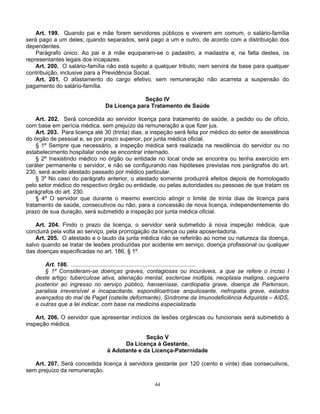Art. 199. Quando pai e mãe forem servidores públicos e viverem em comum, o salário-família
será pago a um deles; quando separados, será pago a um e outro, de acordo com a distribuição dos
dependentes.
Parágrafo único. Ao pai e à mãe equiparam-se o padastro, a madastra e, na falta destes, os
representantes legais dos incapazes.
Art. 200. O salário-família não está sujeito a qualquer tributo, nem servirá de base para qualquer
contribuição, inclusive para a Previdência Social.
Art. 201. O afastamento do cargo efetivo, sem remuneração não acarreta a suspensão do
pagamento do salário-família.
Seção IV
Da Licença para Tratamento de Saúde
Art. 202. Será concedida ao servidor licença para tratamento de saúde, a pedido ou de ofício,
com base em perícia médica, sem prejuízo da remuneração a que fizer jus.
Art. 203. Para licença até 30 (trinta) dias, a inspeção será feita por médico do setor de assistência
do órgão de pessoal e, se por prazo superior, por junta médica oficial.
§ 1º Sempre que necessário, a inspeção médica será realizada na residência do servidor ou no
estabelecimento hospitalar onde se encontrar internado.
§ 2º Inexistindo médico no órgão ou entidade no local onde se encontra ou tenha exercício em
caráter permanente o servidor, e não se configurando nas hipóteses previstas nos parágrafos do art.
230, será aceito atestado passado por médico particular.
§ 3º No caso do parágrafo anterior, o atestado somente produzirá efeitos depois de homologado
pelo setor médico do respectivo órgão ou entidade, ou pelas autoridades ou pessoas de que tratam os
parágrafos do art. 230.
§ 4º O servidor que durante o mesmo exercício atingir o limite de trinta dias de licença para
tratamento de saúde, consecutivos ou não, para a concessão de nova licença, independentemente do
prazo de sua duração, será submetido a inspeção por junta médica oficial.
Art. 204. Findo o prazo da licença, o servidor será submetido à nova inspeção médica, que
concluirá pela volta ao serviço, pela prorrogação da licença ou pela aposentadoria.
Art. 205. O atestado e o laudo da junta médica não se referirão ao nome ou natureza da doença,
salvo quando se tratar de lesões produzidas por acidente em serviço, doença profissional ou qualquer
das doenças especificadas no art. 186, § 1º.
Art. 186. ..............................................................................
§ 1º Consideram-se doenças graves, contagiosas ou incuráveis, a que se refere o inciso I
deste artigo: tuberculose ativa, alienação mental, esclerose múltipla, neoplasia maligna, cegueira
posterior ao ingresso no serviço público, hanseníase, cardiopatia grave, doença de Parkinson,
paralisia irreversível e incapacitante, espondiloartrose anquilosante, nefropatia grave, estados
avançados do mal de Paget (osteíte deformante), Síndrome da Imunodeficiência Adquirida – AIDS,
e outras que a lei indicar, com base na medicina especializada.
Art. 206. O servidor que apresentar indícios de lesões orgânicas ou funcionais será submetido à
inspeção médica.
Seção V
Da Licença à Gestante,
à Adotante e da Licença-Paternidade
Art. 207. Será concedida licença à servidora gestante por 120 (cento e vinte) dias consecutivos,
sem prejuízo da remuneração.
44

 