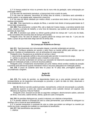 § 1º A licença poderá ter início no primeiro dia do nono mês da gestação, salvo antecipação por
prescrição médica.
§ 2º No caso de nascimento prematuro, a licença terá início a partir do parto.
§ 3º No caso de natimorto, decorridos 30 (trinta) dias do evento, a servidora será submetida a
exame médico, e se julgada apta, reassumirá o exercício.
§ 4º No caso de aborto atestado por médico oficial, a servidora terá direito a 30 (trinta) dias de
repouso remunerado.
Art. 208. Pelo nascimento ou adoção de filhos, o servidor terá direito à licença-paternidade de 5
(cinco) dias consecutivos.
Art. 209. Para amamentar o próprio filho, até a idade de 6 (seis) meses, a servidora lactante terá
direito, durante a jornada de trabalho, a uma hora de descanso, que poderá ser parcelada em dois
períodos de meia hora.
Art. 210. À servidora que adotar ou obtiver guarda judicial de criança até 1 (um) ano de idade,
serão concedidos 90 (noventa) dias de licença remunerada.
Parágrafo único. No caso de adoção ou guarda judicial de criança com mais de 1 (um) ano de
idade, o prazo de que trata este artigo será de 30 (trinta) dias.
Seção VI
Da Licença por Acidente em Serviço
Art. 211. Será licenciado com remuneração integral, o servidor acidentado em serviço.
Art. 212. Configura acidente em serviço o dano físico ou mental sofrido pelo servidor, que se
relacione, mediata ou imediatamente, com as atribuições do cargo exercido.
Parágrafo único. Equipara-se ao acidente em serviço o dano:
I - decorrente de agressão sofrida e não provocada pelo servidor no exercício do cargo;
II - sofrido no percurso da residência para o trabalho e vice-versa.
Art. 213. O servidor acidentado em serviço que necessite de tratamento especializado poderá ser
tratado em instituição privada, à conta de recursos públicos.
Parágrafo único. O tratamento recomendado por junta médica oficial constitui medida de exceção
e somente será admissível quando inexistirem meios e recursos adequados em instituição pública.
Art. 214. A prova do acidente será feita no prazo de 10 (dez) dias, prorrogável quando as
circunstâncias o exigirem.
Seção VII
Da Pensão
Art. 215. Por morte do servidor, os dependentes fazem jus a uma pensão mensal de valor
correspondente ao da respectiva remuneração ou provento, a partir da data do óbito, observado o
limite estabelecido no art. 42.
Art. 42. Nenhum servidor poderá perceber, mensalmente, a título de remuneração ou subsídio,
importância superior à soma dos valores percebidos como subsídio mensal, em espécie, dos
Ministros do Supremo Tribunal Federal.
Parágrafo único. Excluem-se do teto as seguintes vantagens: décimo-terceiro salário, adicional
de férias, hora-extra, salário-família, diárias, ajuda de custo e transporte.
Art. 216. As pensões distinguem-se, quanto à natureza, em vitalícias e temporárias.
§ 1º A pensão vitalícia é composta de cota ou cotas permanentes, que somente se extinguem ou
revertem com a morte de seus beneficiários.
§ 2º A pensão temporária é composta de cota ou cotas que podem se extinguir ou reverter por
motivo de morte, cessação de invalidez ou maioridade do beneficiário.
Art. 217. São beneficiários das pensões:
I - vitalícia:
45

 