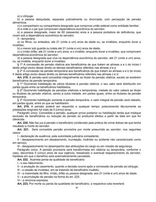 a) o cônjuge;
b) a pessoa desquitada, separada judicialmente ou divorciada, com percepção de pensão
alimentícia;
c) o companheiro ou companheira designado que comprove união estável como entidade familiar;
d) a mãe e o pai que comprovem dependência econômica do servidor;
e) a pessoa designada, maior de 60 (sessenta) anos e a pessoa portadora de deficiência, que
vivam sob a dependência econômica do servidor;
II - temporária:
a) os filhos, ou enteados, até 21 (vinte e um) anos de idade ou, se inválidos, enquanto durar a
invalidez;
b) o menor sob guarda ou tutela até 21 (vinte e um) anos de idade;
c) o irmão órfão, até 21 (vinte e um) anos, e o inválido, enquanto durar a invalidez, que comprovem
dependência econômica do servidor;
d) a pessoa designada que viva na dependência econômica do servidor, até 21 (vinte e um) anos,
ou, se inválida, enquanto durar a invalidez.
§ 1º A concessão de pensão vitalícia aos beneficiários de que tratam as alíneas a e c do inciso I
deste artigo exclui desse direito os demais beneficiários referidos nas alíneas d e e.
§ 2º A concessão da pensão temporária aos beneficiários de que tratam as alíneas a e b do inciso
II deste artigo exclui desse direito os demais beneficiários referidos nas alíneas c e d.
Art. 218. A pensão será concedida integralmente ao titular da pensão vitalícia, exceto se existirem
benefíciários da pensão temporária.
§ 1º Ocorrendo habilitação de vários titulares à pensão vitalícia, o seu valor será distribuído em
partes iguais entre os beneficiários habilitados.
§ 2º Ocorrendo habilitação às pensões vitalícias e temporárias, metade do valor caberá ao titular
ou titulares de pensão vitalícia, sendo a outra metade, em partes iguais, entre os titulares da pensão
temporária.
§ 3º Ocorrendo habilitação somente à pensão temporária, o valor integral da pensão será rateado,
em partes iguais, entre os que se habilitarem.
Art. 219. A pensão poderá ser requerida a qualquer tempo, prescrevendo tão-somente as
prestações exigíveis há mais de 5 (cinco) anos.
Parágrafo único. Concedida a pensão, qualquer prova posterior ou habilitação tardia que implique
exclusão de benefíciários ou redução de pensão só produzirá efeitos a partir da data em que for
oferecida.
Art. 220. Não faz jus à pensão o beneficiário condenado pela prática de crime doloso de que tenha
resultado a morte do servidor.
Art. 221. Será concedida pensão provisória por morte presumida ao servidor, nos seguintes
casos:
I - declaração de ausência, pela autoridade judiciária competente;
II - desaparecimento em desabamento, inundação, incêndio ou acidente não caracterizado como
em serviço;
III - desaparecimento no desempenho das atribuições do cargo ou em missão de segurança.
Parágrafo único. A pensão provisória será transformada em vitalícia ou temporária, conforme o
caso, decorridos 5 (cinco) anos de sua vigência, ressalvado o eventual reaparecimento do servidor,
hipótese em que o benefício será automaticamente cancelado.
Art. 222. Acarreta perda da qualidade de beneficiário:
I - o seu falecimento;
II - a anulação do casamento, quando a decisão ocorra após a concessão da pensão ao cônjuge;
III - a cessão de invalidez, em se tratando de beneficiário inválido;
IV - a maioridade de filho, irmão, órfão ou pessoa designada, aos 21 (vinte e um) anos de idade;
V - a acumulação de pensão na forma do art. 225;
VI - a renúncia expressa.
Art. 223. Por morte ou perda da qualidade de beneficiário, a respectiva cota reverterá:
46

 