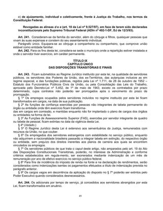 e) de ajuizamento, individual e coletivamente, frente à Justiça do Trabalho, nos termos da
Constituição Federal.
Revogadas as alíneas d e e (art. 18 da Lei nº 9.527/97), em face de terem sido declaradas
inconstitucionais pelo Supremo Tribunal Federal (ADIn nº 492-1-DF, DJ de 12/3/93).
Art. 241. Consideram-se da família do servidor, além do cônjuge e filhos, quaisquer pessoas que
vivam às suas expensas e constem do seu assentamento individual.
Parágrafo único. Equipara-se ao cônjuge a companheira ou companheiro, que comprove união
estável como entidade familiar.
Art. 242. Para os fins desta lei, considera-se sede o município onde a repartição estiver instalada e
onde o servidor tiver exercício, em caráter permanente.
TÍTULO IX
CAPÍTULO ÚNICO
DAS DISPOSIÇÕES TRANSITÓRIAS E FINAIS
Art. 243. Ficam submetidos ao Regime Jurídico instituído por esta lei, na qualidade de servidores
públicos, os servidores dos Poderes da União, dos ex-Territórios, das autarquias inclusive as em
regime especial, e das fundações públicas, regidos pela Lei nº 1.711, de 28 de outubro de 1952 –
Estatuto dos Funcionários Públicos Civis da União, ou pela Consolidação das Leis do Trabalho,
aprovada pelo Decreto-Lei nº 5.452, de 1º de maio de 1943, exceto os contratados por prazo
determinado, cujos contratos não poderão ser prorrogados após o vencimento do prazo de
prorrogação.
§ 1º Os empregos ocupados pelos servidores incluídos no regime instituído por esta lei ficam
transformados em cargos, na data de sua publicação.
§ 2º As funções de confiança exercidas por pessoas não integrantes de tabela permanente do
órgão ou entidade onde têm exercício ficam transformadas em cargos em comissão, e mantidas enquanto não for implantado o plano de cargos dos órgãos
ou entidades na forma da lei.
§ 3º As Funções de Assessoramento Superior (FAS), exercidas por servidor integrante de quadro
ou tabela de pessoal, ficam extintas na data da vigência desta Lei.
§ 4º (Vetado.)
§ 5º O Regime Jurídico desta Lei é extensivo aos serventuários da Justiça, remunerados com
recursos da União, no que couber.
§ 6º Os empregados dos servidores estrangeiros com estabilidade no serviço público, enquanto
não adquirirem a nacionalidade brasileira passarão a integrar tabela em extinção, do respectivo órgão
ou entidade, sem prejuízo dos direitos inerentes aos planos de carreira aos quais se encontrem
vinculados os empregos.
§ 7º Os servidores públicos de que trata o caput deste artigo, não amparados pelo art. 19 do Ato
das Disposições Constitucionais Transitórias, poderão, no interesse da Administração e conforme
critérios estabelecidos em regula-mento, ser exonerados mediante indenização de um mês de
remuneração por ano de efetivo exercício no serviço público federal.
§ 8º Para fins de incidência do imposto de renda na fonte e na declaração de rendimentos, serão
considerados como indenizações isentas os pagamentos efetuados a título de indenização prevista no
parágrafo anterior.
§ 9º Os cargos vagos em decorrência da aplicação do disposto no § 7º poderão ser extintos pelo
Poder Executivo quando considerados desnecessários.
Art. 244. Os adicionais por tempo de serviço, já concedidos aos servidores abrangidos por esta
Lei, ficam transformados em anuênio.

49

 