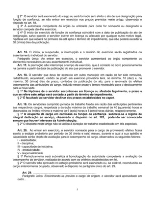 § 2º O servidor será exonerado do cargo ou será tornado sem efeito o ato de sua designação para
função de confiança, se não entrar em exercício nos prazos previstos neste artigo, observado o
disposto no art. 18.
§ 3º À autoridade competente do órgão ou entidade para onde for nomeado ou designado o
servidor compete dar-lhe exercício.
§ 4º O início do exercício de função de confiança coincidirá com a data de publicação do ato de
designação, salvo quando o servidor estiver em licença ou afastado por qualquer outro motivo legal,
hipótese em que recairá no primeiro dia útil após o término do impedimento, que não poderá exceder a
30 (trinta) dias da publicação.

Art. 16. O início, a suspensão, a interrupção e o reinício do exercício serão registrados no
assentamento individual do servidor.
Parágrafo único. Ao entrar em exercício, o servidor apresentará ao órgão competente os
elementos necessários ao seu assentamento individual.
Art. 17. A promoção não interrompe o tempo de exercício, que é contado no novo posicionamento
na carreira a partir da data de publicação do ato que promover o servidor.
Art. 18. O servidor que deva ter exercício em outro município em razão de ter sido removido,
redistribuído, requisitado, cedido ou posto em exercício provisório terá, no mínimo, 10 (dez) e, no
máximo, 30 (trinta) dias de prazo, contados da publicação do ato, para a retomada do efetivo
desempenho das atribuições do cargo, incluído nesse prazo o tempo necessário para o deslocamento
para a nova sede.
§ 1º Na hipótese de o servidor encontrar-se em licença ou afastado legalmente, o prazo a
que se refere este artigo será contado a partir do término do impedimento.
§ 2º É facultado ao servidor declinar dos prazos estabelecidos no caput.
Art. 19. Os servidores cumprirão jornada de trabalho fixada em razão das atribuições pertinentes
aos respectivos cargos, respeitada a duração máxima do trabalho semanal de 40 (quarenta) horas e
observados os limites mínimo e máximo de 6 (seis) horas e 8 (oito) horas diárias, respectivamente.
§ 1º O ocupante de cargo em comissão ou função de confiança submete-se a regime de
integral dedicação ao serviço, observado o disposto no art. 120, podendo ser convocado
sempre que houver interesse da Administração.
§ 2º O disposto neste artigo não se aplica à duração de trabalho estabelecida em leis especiais.
Art. 20. Ao entrar em exercício, o servidor nomeado para o cargo de provimento efetivo ficará
sujeito a estágio probatório por período de 36 (trinta e seis) meses, durante o qual a sua aptidão e
capacidade serão objeto de avaliação para o desempenho do cargo, observados os seguintes fatores:
I - assiduidade;
II - disciplina;
III - capacidade de iniciativa;
IV - produtividade;
V - responsabilidade.
§ 1º Periodicamente será submetida à homologação da autoridade competente a avaliação do
desempenho do servidor, realizada de acordo com os critérios estabelecidos em lei.
§ 2º O servidor não aprovado no estágio probatório será exonerado ou, se estável, reconduzido ao
cargo anteriormente ocupado, observado o disposto no parágrafo único do art. 29.
Art. 29. ............................................................................... .
Parágrafo único. Encontrando-se provido o cargo de origem, o servidor será aproveitado em
outro...

5

 