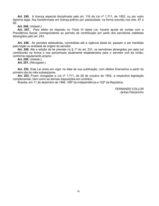 Art. 245. A licença especial disciplinada pelo art. 116 da Lei nº 1.711, de 1952, ou por outro
diploma legal, fica transformada em licença-prêmio por assiduidade, na forma prevista nos arts. 87 e
90.
Art. 246. (Vetado.)
Art. 247. Para efeito do disposto no Título VI desta Lei, haverá ajuste de contas com a
Previdência Social, correspondente ao período de contribuição por parte dos servidores celetistas
abrangidos pelo art. 243.
Art. 248. As pensões estatutárias, concedidas até a vigência desta lei, passam a ser mantidas
pelo órgão ou entidade de origem do servidor.
Art. 249. Até a edição da lei prevista no § 1º do art. 231, os servidores abrangidos por esta Lei
contribuirão na forma e nos percentuais atualmente estabelecidos para o servidor civil da União,
conforme regulamento próprio.
Art. 250. (Vetado.)
Art. 251. (Revogado.)
Art. 252. Esta Lei entra em vigor na data de sua publicação, com efeitos financeiros a partir do
primeiro dia do mês subseqüente.
Art. 253. Ficam revogadas a Lei nº 1.711, de 28 de outubro de 1952, e respectiva legislação
complementar, bem como as demais disposições em contrário.
Brasília, em 11 de dezembro de 1990, 169º da Independência e 102º da República.
FERNANDO COLLOR
Jarbas Passarinho

50

 