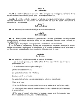 Seção V
Da Estabilidade
Art. 21. O servidor habilitado em concurso público e empossado em cargo de provimento efetivo
adquirirá estabilidade no serviço público após 3 anos de efetivo exercício.
Art. 22. O servidor perderá o cargo em virtude de sentença judicial transitada em julgado, de
processo administrativo ou insuficiência de desempenho, no qual lhe sejam assegurados o
contraditório e a ampla defesa.
Seção VI
Da Transferência
Art. 23. (Revogado em razão de declaração de inconstitucionalidade).
Seção VII
Da Readaptação
Art. 24. Readaptação é a investidura do servidor em cargo de atribuições e responsabilidades
compatíveis com a limitação que tenha sofrido em sua capacidade física ou mental verificada em
inspeção médica.
§ 1º Se julgado incapaz para o serviço público, o readaptando será aposentado.
§ 2º A readaptação será efetivada em cargo de atribuições afins, respeitada a habilitação exigida,
nível de escolaridade e equivalência de vencimentos e, na hipótese de inexistência de cargo vago, o
servidor exercerá suas atribuições como excedente, até a ocorrência de vaga.

Seção VIII
Da Reversão
Art. 25. Reversão é o retorno à atividade de servidor aposentado:
I - por invalidez, quando junta médica oficial declarar insubsistentes os motivos da
aposentadoria; ou
II - no interesse da administração, desde que:
a) tenha solicitado a reversão;
b) a aposentadoria tenha sido voluntária;
c) estável quando na atividade;
d) a aposentadoria tenha ocorrido nos cinco anos anteriores à solicitação;
e) haja cargo vago.
§ 1o A reversão far-se-á no mesmo cargo ou no cargo resultante de sua transformação.
§ 2o O tempo em que o servidor estiver em exercício será considerado para concessão
da aposentadoria.
§ 3o No caso do inciso I, encontrando-se provido o cargo, o servidor exercerá suas
atribuições como excedente, até a ocorrência de vaga.

7

 