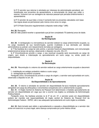 § 4o O servidor que retornar à atividade por interesse da administração perceberá, em
substituição aos proventos da aposentadoria, a remuneração do cargo que voltar a
exercer, inclusive com as vantagens de natureza pessoal que percebia anteriormente à
aposentadoria.
§ 5o O servidor de que trata o inciso II somente terá os proventos calculados com base
nas regras atuais se permanecer pelo menos cinco anos no cargo.
§ 6o O Poder Executivo regulamentará o disposto neste artigo." (NR)
Art. 26. Revogado.
Art. 27. Não poderá reverter o aposentado que já tiver completado 70 (setenta) anos de idade.
Seção IX
Da Reintegração
Art. 28. A reintegração é a reinvestidura do servidor estável no cargo anteriormente ocupado, ou
no cargo resultante de sua transformação, quando invalidada a sua demissão por decisão
administrativa ou judicial, com ressarcimento de todas as vantagens.
§ 1º Na hipótese de o cargo ter sido extinto, o servidor ficará em disponibilidade, com remuneração
proporcional ao tempo de serviço, observando o disposto nos arts. 30 e 31.
§ 2º Encontrando-se provido o cargo, o seu eventual ocupante será reconduzido ao cargo de
origem, sem direito a indenização ou aproveitamento em outro cargo, ou, ainda, posto em
disponibilidade.
Seção X
Da Recondução
Art. 29. Recondução é o retorno do servidor estável ao cargo anteriormente ocupado e decorrerá
de:
I - inabilitação em estágio probatório relativo a outro cargo;
II - reintegração do anterior ocupante.
Parágrafo único. Encontrando-se provido o cargo de origem, o servidor será aproveitado em outro,
observado o disposto no art. 30.
Seção XI
Da Disponibilidade e do Aproveitamento
Art. 30. O retorno à atividade de servidor em disponibilidade far-se-á mediante aproveitamento
obrigatório em cargo de atribuições e vencimentos compatíveis com o anteriormente ocupado.
Art. 31. O Órgão Central do Sistema de Pessoal Civil determinará o imediato aproveitamento de
servidor em disponibilidade em vaga que vier a ocorrer nos órgãos ou entidades da Administração
Pública federal.
Parágrafo único. Na hipótese prevista no § 3º do art. 37, o servidor posto em disponibilidade
poderá ser mantido sob responsabilidade do órgão central do Sistema de Pessoal Civil da
Administração Federal – SIPEC, até o seu adequado aproveitamento em outro órgão ou entidade.

Art. 32. Será tornado sem efeito o aproveitamento e cassada a disponibilidade se o servidor não
entrar em exercício no prazo legal, salvo doença comprovada por junta médica oficial.

8

 