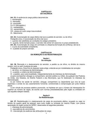 CAPÍTULO II
DA VACÂNCIA
Art. 33. A vacância do cargo público decorrerá de:
I - exoneração;
II - demissão;
III - promoção;
IV e V (Revogados.)
VI - readaptação;
VII - aposentadoria;
VIII - posse em outro cargo inacumulável;
IX - falecimento.
Art. 34. A exoneração de cargo efetivo dar-se-á a pedido do servidor, ou de ofício.
Parágrafo único. A exoneração de ofício dar-se-á:
I - quando não satisfeitas as condições do estágio probatório;
II - quando, tendo tomado posse, o servidor não entrar em exercício no prazo estabelecido.
Art. 35. A exoneração de cargo em comissão e a dispensa de função de confiança, dar-se-á:
I - a juízo da autoridade competente;
II - a pedido do próprio servidor.
CAPÍTULO III
DA REMOÇÃO E DA REDISTRIBUIÇÃO
Seção I
Da remoção
Art. 36. Remoção é o deslocamento do servidor, a pedido ou de ofício, no âmbito do mesmo
quadro, com ou sem mudança de sede.
Parágrafo único. Para fins do disposto neste artigo, entende-se por modalidades de remoção:
I - de ofício, no interesse da Administração;
II - a pedido, a critério da Administração;
III - a pedido, para outra localidade, independentemente do interesse da Administração:
a) para acompanhar cônjuge ou companheiro, servidor público ou militar, de qualquer dos Poderes
da União, dos Estados, do Distrito Federal e dos Municípios, que foi deslocado no interesse da
Administração;
b) por motivo de saúde do servidor, cônjuge, companheiro ou dependente que viva às suas
expensas e conste do seu assentamento funcional, condicionada à comprovação por junta médica
oficial;
c) em virtude de processo seletivo promovido, na hipótese em que o número de interessados for
superior ao número de vagas, de acordo com normas preestabelecidas pelo órgão ou entidade em
que aqueles estejam lotados.
Seção II
Da Redistribuição
Art. 37. Redistribuição é o deslocamento de cargo de provimento efetivo, ocupado ou vago no
âmbito do quadro geral de pessoal, para outro órgão ou entidade do mesmo Poder, com prévia
apreciação do órgão central do SIPEC, observados os seguintes preceitos:
I - interesse da administração;
II - equivalência de vencimentos;
III - manutenção da essência das atribuições do cargo;
9

 
