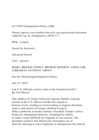 8/11/2019 Immigration Policy: CQR
library.cqpress.com.saintleo.idm.oclc.org/cqresearcher/documen
t.php?id=cqr_ht_immigration_2019# 1/7
Help | Logout
Search by keyword...
Advanced Search
1923 - present
HOME BROWSE TOPICS BROWSE REPORTS USING CQR
LIBRARIAN ACCOUNT ABOUT
See the ChronologyImmigration Policy
July 22, 2019
Can U.S. officials restore order at the Southern border?
By Val Ellicott
The number of Central American migrant families seeking
asylum at the U.S.-Mexico border has surged to
historic levels, leading to overcrowding at migrant detention
centers and reports of hungry children living in
filthy conditions at border stations. President Trump’s critics
blame his immigration policies, including his efforts
to make it more difficult for migrants to win asylum. The
president counters that Democratic lawmakers are at
fault for refusing to close loopholes in immigration law that he
 