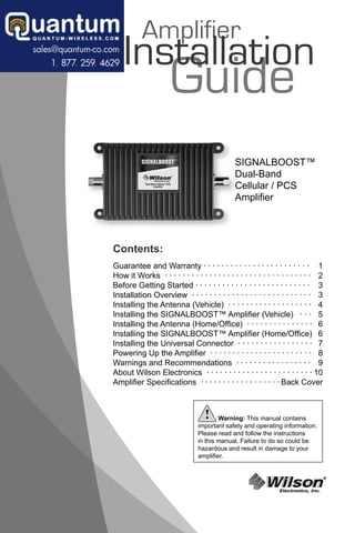 Amplifier
    Installation
      stallat
      stallatio
                     Guide
                                              SIGNALBOOST™
                                              Dual-Band
                                              Cellular / PCS
                                              Ampliﬁer




Contents:
Guarantee and Warranty · · · · · · · · · · · · · · · · · · · · · · · · 1
How it Works · · · · · · · · · · · · · · · · · · · · · · · · · · · · · · · · · 2
Before Getting Started · · · · · · · · · · · · · · · · · · · · · · · · · · 3
Installation Overview · · · · · · · · · · · · · · · · · · · · · · · · · · · 3
Installing the Antenna (Vehicle) · · · · · · · · · · · · · · · · · · · 4
Installing the SIGNALBOOST™ Ampliﬁer (Vehicle) · · · 5
Installing the Antenna (Home/Ofﬁce) · · · · · · · · · · · · · · · 6
Installing the SIGNALBOOST™ Ampliﬁer (Home/Ofﬁce) 6
Installing the Universal Connector · · · · · · · · · · · · · · · · · 7
Powering Up the Ampliﬁer · · · · · · · · · · · · · · · · · · · · · · · 8
Warnings and Recommendations · · · · · · · · · · · · · · · · · 9
About Wilson Electronics · · · · · · · · · · · · · · · · · · · · · · · · 10
Ampliﬁer Speciﬁcations · · · · · · · · · · · · · · · · · · Back Cover



                                   !    Warning: This manual contains
                                important safety and operating information.
                                Please read and follow the instructions
                                in this manual. Failure to do so could be
                                hazardous and result in damage to your
                                ampliﬁer.



                                                          Wilson
                                                               Electronics, Inc.
                                                                                   ®
 