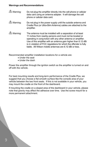 Warnings and Recommendations

       Warning:       Do not plug the ampliﬁer directly into the cell phone or cellular
                      data card using an antenna adapter. It will damage the cell
                      phone or cellular data card.

       Warning:       Do not plug in the power supply until the outside antenna and
                      Cradle Plus (or Ultra-Slim Antenna) cables are attached to the
                      ampliﬁer.

       Warning:       The antenna must be installed with a separation of at least
                      11 inches from nearby persons and must not be located or
                      operating in conjunction with any other antenna or ampliﬁer.
                      Use of this ampliﬁer with an antenna gain higher than 6.12 dBi
                      is in violation of FCC regulations for which the offender is fully
                      liable. All Wilson mobile antennas are 6.12 dBi or less.


    Recommended ampliﬁer installation locations for a vehicle are:
          • Under the seat
          • Under the dash

    Power the ampliﬁer through the ignition switch so the ampliﬁer is turned on and
    off with the vehicle.


    For best mounting results and long-term performance of the Cradle Plus, we
    suggest that you choose a ﬂat smooth surface like the console area of your
    vehicle between the two front seats. If this is not available in your vehicle, you
    may mount the cradle on the front of the dashboard.
    If mounting the cradle on a sloped area of the dashboard in your vehicle, please
    note that gravity may affect the adhesive over time. Use the screw mount for a
    more permanent attachment.




9
 